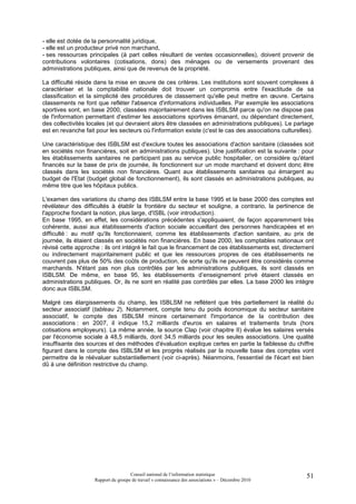 - elle est dotée de la personnalité juridique,
- elle est un producteur privé non marchand,
- ses ressources principales (à part celles résultant de ventes occasionnelles), doivent provenir de
contributions volontaires (cotisations, dons) des ménages ou de versements provenant des
administrations publiques, ainsi que de revenus de la propriété.

La difficulté réside dans la mise en œuvre de ces critères. Les institutions sont souvent complexes à
caractériser et la comptabilité nationale doit trouver un compromis entre l'exactitude de sa
classification et la simplicité des procédures de classement qu'elle peut mettre en œuvre. Certains
classements ne font que refléter l'absence d'informations individuelles. Par exemple les associations
sportives sont, en base 2000, classées majoritairement dans les ISBLSM parce qu'on ne dispose pas
de l'information permettant d'estimer les associations sportives émanant, ou dépendant directement,
des collectivités locales (et qui devraient alors être classées en administrations publiques). Le partage
est en revanche fait pour les secteurs où l'information existe (c'est le cas des associations culturelles).

Une caractéristique des ISBLSM est d'exclure toutes les associations d'action sanitaire (classées soit
en sociétés non financières, soit en administrations publiques). Une justification est la suivante : pour
les établissements sanitaires ne participant pas au service public hospitalier, on considère qu'étant
financés sur la base de prix de journée, ils fonctionnent sur un mode marchand et doivent donc être
classés dans les sociétés non financières. Quant aux établissements sanitaires qui émargent au
budget de l'Etat (budget global de fonctionnement), ils sont classés en administrations publiques, au
même titre que les hôpitaux publics.

L'examen des variations du champ des ISBLSM entre la base 1995 et la base 2000 des comptes est
révélateur des difficultés à établir la frontière du secteur et souligne, a contrario, la pertinence de
l'approche fondant la notion, plus large, d'ISBL (voir introduction).
En base 1995, en effet, les considérations précédentes s'appliquaient, de façon apparemment très
cohérente, aussi aux établissements d'action sociale accueillant des personnes handicapées et en
difficulté : au motif qu'ils fonctionnaient, comme les établissements d'action sanitaire, au prix de
journée, ils étaient classés en sociétés non financières. En base 2000, les comptables nationaux ont
révisé cette approche : ils ont intégré le fait que le financement de ces établissements est, directement
ou indirectement majoritairement public et que les ressources propres de ces établissements ne
couvrent pas plus de 50% des coûts de production, de sorte qu'ils ne peuvent être considérés comme
marchands. N'étant pas non plus contrôlés par les administrations publiques, ils sont classés en
ISBLSM. De même, en base 95, les établissements d’enseignement privé étaient classés en
administrations publiques. Or, ils ne sont en réalité pas contrôlés par elles. La base 2000 les intègre
donc aux ISBLSM.

Malgré ces élargissements du champ, les ISBLSM ne reflètent que très partiellement la réalité du
secteur associatif (tableau 2). Notamment, compte tenu du poids économique du secteur sanitaire
associatif, le compte des ISBLSM minore certainement l'importance de la contribution des
associations : en 2007, il indique 15,2 milliards d'euros en salaires et traitements bruts (hors
cotisations employeurs). La même année, la source Clap (voir chapitre II) évalue les salaires versés
par l'économie sociale à 48,5 milliards, dont 34,5 milliards pour les seules associations. Une qualité
insuffisante des sources et des méthodes d'évaluation explique certes en partie la faiblesse du chiffre
figurant dans le compte des ISBLSM et les progrès réalisés par la nouvelle base des comptes vont
permettre de le réévaluer substantiellement (voir ci-après). Néanmoins, l'essentiel de l'écart est bien
dû à une définition restrictive du champ.




                                     Conseil national de l’information statistique                      51
                    Rapport du groupe de travail « connaissance des associations » – Décembre 2010
 