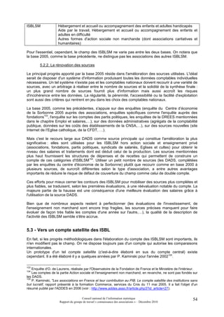 ISBLSM               Hébergement et accueil ou accompagnement des enfants et adultes handicapés
                     Aide par le travail, Hébergement et accueil ou accompagnement des enfants et
                     adultes en difficulté
                     Autres formes d'action sociale non marchande (dont associations caritatives et
                     humanitaires)

Pour l'essentiel, cependant, le champ des ISBLSM ne varie pas entre les deux bases. On notera que
la base 2005, comme la base précédente, ne distingue pas les associations des autres ISBLSM.

        5.2.2. La rénovation des sources

Le principal progrès apporté par la base 2005 réside dans l'amélioration des sources utilisées. L'idéal
serait de disposer d'un système d'information produisant toutes les données comptables individuelles
nécessaires. Un tel système n'existe pas et les comptables nationaux doivent recourir à une variété de
sources, avec un arbitrage à réaliser entre le nombre de sources et la solidité de la synthèse finale :
un plus grand nombre de sources fournit plus d'information mais aussi accroît les risques
d'incohérence entre les données. La régularité, la pérennité, l'accessibilité ou la facilité d'exploitation
sont aussi des critères qui rentrent en jeu dans les choix des comptables nationaux.

La base 2005, comme les précédentes, s'appuie sur des enquêtes (enquête du Centre d’économie
de la Sorbonne 2005 auprès des associations, enquêtes spécifiques comme l'enquête auprès des
fondations103, l'enquête sur les comptes des partis politiques, les enquêtes de la DREES mentionnées
dans le chapitre Emploi et salaires,…), sur des données administratives (agrégats de la comptabilité
publique, données sur les coûts des établissements de la CNSA,…), sur des sources nouvelles (site
Internet de l’Eglise catholique, de la CFDT, …).

Mais c'est le recours large aux DADS comme source principale qui constitue l'amélioration la plus
significative : elles sont utilisées pour les ISBLSM hors action sociale et enseignement privé
(associations, fondations, partis politiques, syndicats de salariés, Eglises et cultes) pour obtenir le
niveau des salaires et traitements dont est déduit celui de la production. Les sources mentionnées
plus haut fournissent les structures de dépenses et de recettes qui permettent de construire un
compte de ces catégories d'ISBLSM104. Utiliser un petit nombre de sources (les DADS, complétées
par les enquêtes du centre d'économie de la Sorbonne) plutôt que recourir comme en base 2000 à
plusieurs sources, de surcroît différentes selon le type d'association, a entre autres avantages
importants de réduire le risque de défaut de couverture du champ comme celui de double compte.

Ces efforts pour mieux cerner les contours des ISBLSM pour mobiliser des sources plus complètes et
plus fiables, se traduisent, selon les premières évaluations, à une réévaluation notable du compte. La
majeure partie de la hausse est une conséquence d'une meilleure évaluation des salaires grâce à
l'utilisation de la source DADS.

Bien que de nombreux aspects restent à perfectionner (les évaluations de l'investissement, de
l'enseignement non marchand sont encore trop fragiles, les sources précises manquent pour faire
évoluer de façon très fiable les comptes d'une année sur l'autre,…), la qualité de la description de
l'activité des ISBLSM semble s'être accrue.


5.3 - Vers un compte satellite des ISBL
En fait, si les progrès méthodologiques dans l'élaboration du compte des ISBLSM sont importants, ils
n'en modifient pas le champ. On ne dispose toujours pas d'un compte qui autorise les comparaisons
internationales.
Un prototype d'un tel compte satellite (c'est-à-dire élaboré en sus du compte central) existe
cependant. Il a été élaboré il y a quelques années par P. Kaminski pour l'année 2002105.

103
    Enquête d'O. de Laurens, réalisée par l'Observatoire de la Fondation de France et le Ministère de l'intérieur.
104
    Les comptes de la partie Action sociale et l'enseignement non marchand, en revanche, ne sont pas fondés sur
les DADS.
105
    P. Kaminski, "Les associations en France et leur contribution au PIB. Le compte satellite des institutions sans
but lucratif, rapport présenté à la formation Commerce, services du Cnis du 11 mai 2005. Il a fait l'objet d'un
résumé publié par l'ADDES en 2006 (voir : http://www.addes.asso.fr/article.php3?id_article=27).

                                       Conseil national de l’information statistique                           54
                      Rapport du groupe de travail « connaissance des associations » – Décembre 2010
 