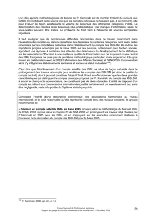 L'un des apports méthodologiques de l'étude de P. Kaminski est de montrer l'intérêt du recours aux
DADS. En mobilisant cette source (ce que les comptes nationaux ne faisaient pas, à ce moment), elle
peut évaluer de façon satisfaisante le volume de dépenses des différentes catégories d'ISBL. La
détermination des recettes reste beaucoup plus problématique : par manque d'information, seuls 12
sous-postes peuvent être traités. Le problème de fond tient à l'absence de sources comptables
régulières.

Il faut souligner que de nombreuses difficultés rencontrées dans ce travail, notamment dans
l'évaluation des recettes ou dans la répartition des dépenses de certaines catégories, sont aussi celles
rencontrés par les comptables nationaux dans l'établissement du compte des ISBLSM. De même, les
importants progrès accomplis par la base 2005 sur les sources, notamment pour l'action sociale,
apportent une réponse à certaines des attentes des défenseurs du développement de la statistique
sur les associations ("Parvenir à une meilleure qualité de l'information sur cet imposant noyau central
des ISBL françaises ne pose pas de problème méthodologique particulier, mais exigerait un très gros
travail, en collaboration avec la DREES (Ministère des Affaires Sociales) et l'UNIOPSS. Il conviendrait
alors d'y intégrer les établissements sanitaires et sociaux à statut mutualiste"108).

C'est dire que l'établissement d'un compte satellite des ISBL se situe de façon naturelle dans le
prolongement des travaux accomplis pour améliorer les comptes des ISBLSM (et donc la qualité du
compte central), dont il pourrait constituer l'objectif final. Il faut en effet observer que les deux grandes
caractéristiques qui distinguent le compte prototype proposé par P. Kaminski du compte des ISBLSM,
à savoir le champ et la nomenclature, ne constituent pas de réels obstacles. L'utilité de disposer d'un
compte se prêtant aux comparaisons internationales justifie certainement un investissement qui, sans
être négligeable, reste à la portée du Système statistique public.


Constatant l'intérêt d'une description économique des associations harmonisée au niveau
international, et le coût raisonnable qu'elle représente compte tenu des travaux existants, le groupe
recommande de

• Réaliser un compte satellite ISBL en base 2005, (Insee) selon la méthodologie du Manuel ISBL
de l’ONU 2003, reprise dans le chapitre 23 de SNA 2008, en prolongeant les travaux déjà réalisés par
P.Kaminski en 2005 pour les ISBL, et en s'appuyant sur les avancées récemment réalisées à
l'occasion de la rénovation du compte des ISBLSM pour la base 2005.




108
      P. Kaminski, 2006, op. cit., p. 14

                                          Conseil national de l’information statistique                   56
                         Rapport du groupe de travail « connaissance des associations » – Décembre 2010
 