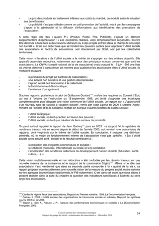 -          Le prix des produits est nettement inférieur aux coûts du marché, ou modulé selon la situation
      des bénéficiaires ;
-          La publicité n’est pas utilisée comme un outil promotion de l’activité, mis à part les campagnes
      d’appel à la générosité et la diffusion d’informations aux bénéficiaires des prestations de
      l’association.

A cette règle dite des « quatre P » (Produit, Public, Prix, Publicité), s’ajoute un élément
supplémentaire d’appréciation : « Les excédents réalisés, voire temporairement accumulés, doivent
être destinés à faire face à des besoins ultérieurs ou à des projets entrant dans le champ de son objet
non lucratif ». C’est sur cette base que se fondent les pouvoirs publics pour apprécier l’utilité sociale
des associations et l’octroi de subventions, soit directement par l’Etat, soit par les collectivités
territoriales.

Cette vision « fiscaliste » de l’utilité sociale a le mérite de s’appuyer sur des critères objectifs. Elle
apparaît cependant réductrice, notamment aux yeux des principaux acteurs concernés que sont les
associations. Le CNVA (conseil national de la vie associative) avait proposé le 15 juin 1995 une liste
de critères destinés à caractériser de manière plus qualitative les associations dites d’utilité sociale. Ils
mettaient en avant :

-         la primauté du projet sur l’activité de l’association ;
-         une activité non lucrative et une gestion désintéressée ;
-         l’apport social de l’association à la collectivité ;
-         le fonctionnement démocratique ;
-         l’existence d’un agrément.

D’autres rapports, postérieurs à celui de Guillaume Goulard110, maître des requêtes au Conseil d'Etat,
qui est à l’origine de l’instruction du 15 septembre 1998, ont tenté d’apporter des éclairages
complémentaires pour dégager une vision commune de l’utilité sociale. Le rapport sur « L'opportunité
d'un nouveau type de société à vocation sociale", remis par Alain Lipietz en 2000 à Martine Aubry,
ministre de l’emploi et de la solidarité, mettait en exergue d’autres facettes de l’utilité sociale :

-         l’utilité écologique ;
-         l’utilité sociale, en tant qu’action en faveur des pauvres ;
-         l’utilité sociale, en tant que créateur de liens sociaux de proximité.

On peut surtout rappeler le rapport de Jean Gadrey111 paru en 2003 : ce rapport fait la synthèse de
nombreux travaux mis en œuvre depuis le début de l’année 2000, soit environ une quarantaine de
rapports, dont vingt-trois sur le thème de l’utilité sociale. En conclusion, il propose une définition
générale, où le mode de fonctionnement interne de l’association n’est pas spécifié : « Est d’utilité
sociale toute activité dont l’objectif et le résultat contribuent à :

-         la réduction des inégalités économiques et sociales ;
-         la solidarité (nationale, internationale ou locale) et à la sociabilité ;
-         l’amélioration des conditions collectives du développement humain durable (éducation, santé,
          culture,…). ».

Cette vision multidimensionnelle et non réductrice a été confortée par les récents travaux sur une
nouvelle mesure de la croissance et le rapport de la commission Stiglitz112. Même si le rôle des
associations n’est mentionné que dans sa seconde partie consacrée à la « qualité de la vie », ce
rapport propose incontestablement une nouvelle vision de la mesure du progrès social, moins centrée
sur les agrégats économiques traditionnels, le PIB notamment. C’est dans cet esprit que nous allons à
présent aborder dans la suite du chapitre la question des indicateurs spécifiques à l’activité au sens
large des associations.




110
    Clarifier le régime fiscal des associations, Rapport au Premier ministre, 1998, La Documentation française.
111
    Gadrey J, 2003, L’utilité sociale des organisations de l’économie sociale et solidaire, Rapport de synthèse
pour la DIES et la MIRE.
112
    Stiglitz J., Sen A., Fitoussi J.-P., Mesure des performances économiques et sociales » La Documentation
Française, 2009.

                                       Conseil national de l’information statistique                        58
                      Rapport du groupe de travail « connaissance des associations » – Décembre 2010
 