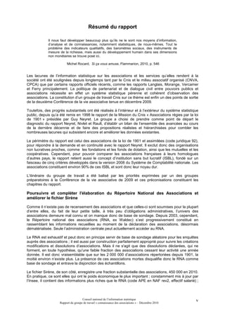 Résumé du rapport

             Il nous faut développer beaucoup plus qu’ils ne le sont nos moyens d’information,
             d’analyse et de connaissances, notamment statistiques, de nous-mêmes. Tout le
             problème des indicateurs qualitatifs, des baromètres sociaux, des instruments de
             mesure de la richesse, mais aussi du développement humain dans ses dimensions
             non monétaires se trouve posé ici.

                         Michel Rocard, Si ça vous amuse, Flammarion, 2010, p. 546
                                                  .

Les lacunes de l’information statistique sur les associations et les services qu’elles rendent à la
société ont été soulignées depuis longtemps tant par le Cnis et le milieu associatif organisé (CNVA,
CPCA) que par certains rapports officiels récents, comme les rapports Langlais, Morange, Vercamer
et Ferry principalement. La politique de partenariat et de dialogue civil entre pouvoirs publics et
associations nécessite en effet un système statistique pérenne et cohérent d’observation des
associations. La constitution d’un groupe de travail Cnis sur ce thème est enfin un des points de sortie
de la deuxième Conférence de la vie associative tenue en décembre 2009.

Toutefois, des progrès substantiels ont été réalisés à l’intérieur et à l’extérieur du système statistique
public, depuis qu’a été remis en 1998 le rapport de la Mission du Cnis « Associations régies par la loi
de 1901 » présidée par Guy Neyret. Le groupe a choisi de prendre comme point de départ le
diagnostic du rapport Neyret, Nivlet et Rault, d’établir un bilan de l’ensemble des avancées au cours
de la dernière décennie et de faire des propositions réalistes et hiérarchisées pour combler les
nombreuses lacunes qui subsistent encore et améliorer les données existantes.

Le périmètre du rapport est celui des associations de la loi de 1901 et assimilées (code juridique 92),
pour répondre à la demande et en continuité avec le rapport Neyret. Il exclut donc des organisations
non lucratives proches, comme les fondations et les fonds de dotation, ainsi que les mutuelles et les
coopératives. Cependant, pour pouvoir comparer les associations françaises à leurs homologues
d’autres pays, le rapport retient aussi le concept d’institution sans but lucratif (ISBL), fondé sur un
faisceau de cinq critères développés dans la version 2008 du Système de Comptabilité nationale. Les
associations constituent environ 90% de ces ISBL et sont donc leur noyau dur.

L’itinéraire du groupe de travail a été balisé par les priorités exprimées par un des groupes
préparatoires à la Conférence de la vie associative de 2009 et ces préconisations constituent les
chapitres du rapport.

Poursuivre et compléter l'élaboration du Répertoire National des Associations et
améliorer le fichier Sirène

Comme il n’existe pas de recensement des associations et que celles-ci sont soumises pour la plupart
d’entre elles, du fait de leur petite taille, à très peu d’obligations administratives, l’univers des
associations demeure mal connu et on manque donc de base de sondage. Depuis 2003, cependant,
le Répertoire national des associations (RNA, ex Waldec) s’est progressivement constitué en
rassemblant les informations recueillies au moment de la déclaration des associations, désormais
dématérialisée. Seule l’administration centrale peut actuellement accéder au RNA.

Le RNA est exhaustif et peut donc en principe servir de base de sondage aléatoire pour les enquêtes
auprès des associations ; il est aussi par construction parfaitement approprié pour suivre les créations
modifications et dissolutions d’associations. Mais il ne s'agit que des dissolutions déclarées, qui ne
forment, en toute hypothèse, qu'une faible fraction des associations cessant leur activité une année
donnée. Il est donc vraisemblable que sur les 2 000 000 d’associations répertoriées depuis 1901, la
moitié environ n’existe plus. La présence de ces associations mortes disqualifie donc le RNA comme
base de sondage et entrave la disjonction des échantillons.

Le fichier Sirène, de son côté, enregistre une fraction substantielle des associations, 450 000 en 2010.
En pratique, ce sont elles qui ont le poids économique le plus important ; constamment mis à jour par
l’Insee, il contient des informations plus riches que le RNA (code APE en NAF rev2, effectif salarié) ;



                                     Conseil national de l’information statistique                      v
                    Rapport du groupe de travail « connaissance des associations » – Décembre 2010
 