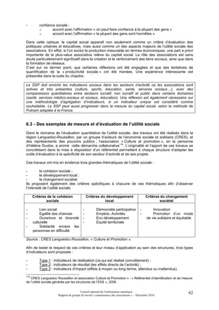 -        confiance sociale :
         o       accord avec l’affirmation « on peut faire confiance à la plupart des gens »
         o       accord avec l’affirmation « la plupart des gens sont honnêtes ».

Dans cette optique, le capital social apparaît non seulement comme un critère d’évaluation des
politiques urbaines et éducatives, mais aussi comme un des aspects majeurs de l’utilité sociale des
associations. En effet, si l’on exclut la production mesurable en termes économiques, une part a priori
importante de la plus-value associative relève du capital social. Le rôle des associations est sans
doute particulièrement significatif dans la création et le renforcement des liens sociaux, ainsi que dans
la formation de réseaux.
C’est sur ce dernier point, que certaines réflexions ont été engagées et que des tentatives de
quantification de la « productivité sociale » ont été menées. Une expérience intéressante est
présentée dans la suite du chapitre.

Le SSP doit enrichir les indicateurs sociaux dans les secteurs d’activité où les associations sont
actives et très présentes (culture, sports, éducation, santé, services sociaux…), avec des
comparaisons quantitatives entre secteurs lucratif, non lucratif et public dans certains domaines
(santé, services médico-sociaux et sociaux, éducation). Une réflexion est également nécessaire sur
une méthodologie d’agrégation d’indicateurs, si un indicateur unique est considéré comme
souhaitable. Le SSP peut aussi progresser dans la mesure du capital social, selon la méthode de
Putnam adaptée à la France.


6.3 - Des exemples de mesure et d’évaluation de l’utilité sociale
Dans le domaine de l’évaluation quantitative de l’utilité sociale, des travaux ont été réalisés dans la
région Languedoc-Roussillon, par un groupe d’acteurs de l’économie sociale et solidaire (CRES), et
des représentants des pouvoirs publics ; l’association « Culture et promotion », en la personne
d’Hélène Duclos, a animé cette démarche collaborative116. L’originalité et l’apport de ces travaux se
concrétisent dans la mise à disposition d’un référentiel permettant à chaque structure d’adapter les
outils d’évaluation à la spécificité de son secteur d’activité et de ses projets.

Ces travaux ont mis en évidence trois grandes thématiques de l’utilité sociale :

-         la cohésion sociale ;
-         le développement local ;
-         le changement sociétal.
Ils proposent également des critères spécifiques à chacune de ces thématiques afin d’observer
l’intensité de l’utilité sociale.

      Critères de la cohésion                Critères du développement                     Critères du changement
              sociale                                   local                                      sociétal

-         Lien social                    -         Démocratie participative            -        Innovation
-         Egalité des chances            -         Emplois, Activités                  -        Promotion d’un mode
-         Ouverture et diversité         -         Eco développement                        de vie solidaire et équitable
      culturelle                         -         Equité territoriale
-         Solidarité envers les
      personnes en difficulté

Source : CRES Languedoc-Roussillon, « Culture et Promotion ».

Afin de tester le respect de ces critères et leur niveau d’application au sein des structures, trois types
d’indicateurs sont proposés :

-        Type 1 : indicateurs de réalisation (ce qui est réalisé concrètement) ;
-        Type 2 : indicateurs de résultat (les effets directs de l’activité) ;
-        Type 3 : indicateurs d’impact (effets à moyen ou long terme, attendus ou inattendus).

116
   CRES Languedoc Roussillon et association Culture et Promotion » : « Référentiel d’identification et de mesure
de l’utilité sociale générée par les structures de l’ESS », 2006

                                      Conseil national de l’information statistique                                   62
                     Rapport du groupe de travail « connaissance des associations » – Décembre 2010
 
