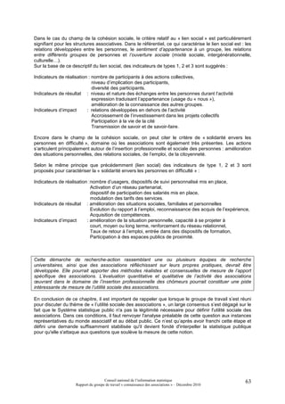 Dans le cas du champ de la cohésion sociale, le critère relatif au « lien social » est particulièrement
signifiant pour les structures associatives. Dans le référentiel, ce qui caractérise le lien social est : les
relations développées entre les personnes, le sentiment d’appartenance à un groupe, les relations
entre différents groupes de personnes et l’ouverture sociale (mixité sociale, intergénérationnelle,
culturelle…).
Sur la base de ce descriptif du lien social, des indicateurs de types 1, 2 et 3 sont suggérés :

Indicateurs de réalisation : nombre de participants à des actions collectives,
                             niveau d’implication des participants,
                             diversité des participants.
Indicateurs de résultat : niveau et nature des échanges entre les personnes durant l’activité
                             expression traduisant l’appartenance (usage du « nous »),
                             amélioration de la connaissance des autres groupes.
Indicateurs d’impact      : relations développées en dehors de l’activité
                             Accroissement de l’investissement dans les projets collectifs
                             Participation à la vie de la cité
                             Transmission de savoir et de savoir-faire.

Encore dans le champ de la cohésion sociale, on peut citer le critère de « solidarité envers les
personnes en difficulté », domaine où les associations sont également très présentes. Les actions
s’articulent principalement autour de l’insertion professionnelle et sociale des personnes : amélioration
des situations personnelles, des relations sociales, de l’emploi, de la citoyenneté.

Selon le même principe que précédemment (lien social) des indicateurs de type 1, 2 et 3 sont
proposés pour caractériser la « solidarité envers les personnes en difficulté » :

Indicateurs de réalisation : nombre d’usagers, dispositifs de suivi personnalisé mis en place,
                             Activation d’un réseau partenarial,
                             dispositif de participation des salariés mis en place,
                             modulation des tarifs des services.
Indicateurs de résultat : amélioration des situations sociales, familiales et personnelles
                             Evolution du rapport à l’emploi, reconnaissance des acquis de l’expérience,
                             Acquisition de compétences.
Indicateurs d’impact      : amélioration de la situation personnelle, capacité à se projeter à
                             court, moyen ou long terme, renforcement du réseau relationnel,
                             Taux de retour à l’emploi, entrée dans des dispositifs de formation,
                             Participation à des espaces publics de proximité.



Cette démarche de recherche-action rassemblant une ou plusieurs équipes de recherche
universitaires, ainsi que des associations réfléchissant sur leurs propres pratiques, devrait être
développée. Elle pourrait apporter des méthodes réalistes et consensuelles de mesure de l’apport
spécifique des associations. L’évaluation quantitative et qualitative de l’activité des associations
œuvrant dans le domaine de l’insertion professionnelle des chômeurs pourrait constituer une piste
intéressante de mesure de l’utilité sociale des associations.

En conclusion de ce chapitre, il est important de rappeler que lorsque le groupe de travail s’est réuni
pour discuter du thème de « l’utilité sociale des associations », un large consensus s’est dégagé sur le
fait que le Système statistique public n'a pas la légitimité nécessaire pour définir l'utilité sociale des
associations. Dans ces conditions, il faut renvoyer l'analyse préalable de cette question aux instances
représentatives du monde associatif et au débat public. Ce n’est qu’après avoir franchi cette étape et
défini une demande suffisamment stabilisée qu'il devient fondé d'interpeller la statistique publique
pour qu'elle s'attaque aux questions que soulève la mesure de cette notion.




                                      Conseil national de l’information statistique                       63
                     Rapport du groupe de travail « connaissance des associations » – Décembre 2010
 