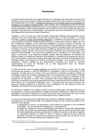 Conclusion


Le présent rapport démontre qu’un régime pérenne de connaissance des associations n’est pas hors
d’atteinte si les recommandations réalistes auxquelles il aboutit sont mises en œuvre et notamment la
plus fondamentale d’entre elles : la réalisation périodique d’une enquête auprès des associations et
fondations par le système statistique public. Cette enquête, dont la périodicité pourrait être triennale
comblerait les nombreuses et graves lacunes de la connaissance macroéconomique des ressources
de ces organisations. Elle permettrait également de connaître la nature de leurs dépenses autres que
salariales, notamment leurs investissements ; elle donnerait aussi des informations sur la répartition
des engagements bénévoles par types d’organismes.

Toutefois, la mise en oeuvre d’un système durable d’observation statistique des associations et des
institutions sans but lucratif (ISBL), ne peut être construit sans un « chef d’orchestre », un maître
d’ouvrage, un pôle en charge des opérations statistiques. La préférence du groupe de travail va à une
unité à l’intérieur du système statistique public plutôt qu’à un observatoire, structure fragile à la merci
des changements politiques et des restrictions budgétaires et souvent paravent de l’inaction. Le
groupe de travail considère qu'une structure interne à l’Insee représente la meilleure option : elle a le
mérite de couvrir à la fois les dimensions économique et sociale, nationale et locale, des associations.
Il souligne, à l'inverse, que situer cette unité dans un SSM, par exemple à la Drees, fait courir le risque
de privilégier certains aspects, alors que la connaissance statistique des associations relève d'une
approche interministérielle. Il est sans doute significatif que la compétence « vie associative » soit
passée successivement, et en seulement quelques années, dans les attributions du ministère des
affaires sociales, du ministère de la santé et de la solidarité, du ministère de la jeunesse des sports et
de la vie associative, du haut commissaire à la jeunesse puis enfin du ministère de la jeunesse et des
solidarités actives et maintenant au ministère de l’éducation nationale, de la jeunesse et de la vie
associative. L’extrême volatilité de ces rattachements ministériels nous paraît un argument
supplémentaire en faveur de l'inscription de ce pôle "Associations" dans une structure
interministérielle comme l'Insee.

Le pôle devrait être doté de moyens suffisants pour prendre en charge un secteur dont le poids
économique est supérieur à celui de l’agriculture et comparable à celui de la construction ou des
transports. Ce pôle aurait pour mission, d'une part d'assurer le caractère complet et cohérent de
l'information produite par le système statistique public sur les associations (Insee, DJEPVA, ministère
de l’Intérieur, Drees, Acoss…), d'autre part d'œuvrer, au plan des concepts, des méthodes et des
programmes de recherche, en faveur d'une coordination des travaux statistiques engagés par les
chercheurs universitaires, les acteurs associatifs et les divers regroupements qui en émanent (CNVA/
Haut-conseil à la vie associative, fédérations, Cres…). Il pourrait aussi promouvoir l'ouverture des
bases de données publiques à la recherche et les investigations sur les questions encore peu
analysées, éventuellement par des appels à propositions.

En attendant la réalisation d’un système complet et pérenne d’observation des associations et de la
vie associative, ce pôle pourrait prendre en charge la production statistique du Tableau de bord des
associations, commenté et interprété par le futur Haut-conseil à la vie associative dont c’est une des
attributions. On trouvera en Annexe 4 la première ébauche de ce Tableau de bord.

Le groupe de travail estime que la demande d’une information statistique régulière et cohérente sur
les associations et l’ensemble des ISBL est actuellement portée par des courants favorables, parmi
lesquels on peut signaler :
    - la réapparition du terme « vie associative » dans l’intitulé d’un ministère et d’un secrétariat
        d’Etat dédié117 lors du remaniement ministériel du 14 novembre 2010,
    - la constitution récente d’un corpus méthodologique permettant la comparaison internationale
        des ISBL, sous l’égide des organisations internationales, avec la parution et la diffusion dans
        les instituts statistiques nationaux du Manuel des Institutions sans but lucratif dans le Système
        de comptabilité nationale de l’ONU en 2003, du System of National Accounts 2008 qui
        comporte un chapitre 23 consacré aux institutions sans but lucratif, puis du Manual on the
        Measurement of Volunteer Work du BIT à paraître en 2011,

117
      Et non simplement dans les attributions d’un Ministère ou dans l’intitulé d’un Secrétariat d’Etat.



                                          Conseil national de l’information statistique                    65
                         Rapport du groupe de travail « connaissance des associations » – Décembre 2010
 