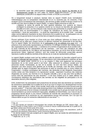 -   la rencontre aussi des préoccupations d’amélioration de la mesure du bien-être et du
           développement durable qui sont celles du rapport Stiglitz-Sen-Fitoussi118 et des travaux
           statistiques consécutifs à ce rapport initiés à l’Insee, à l’OCDE ou à Eurostat119.

On a longuement évoqué à plusieurs reprises dans ce rapport l’intérêt d’une normalisation
méthodologique pour la comparaison internationale et on n’y reviendra pas. En revanche, il faut
souligner que la connaissance des associations, des services qu’elles rendent et de leur impact sur la
société sont bien dans le sillage du rapport Stiglitz. Le rapport Stiglitz préconise en effet de :
        « déplacer le centre de gravité de notre appareil statistique d’un système de mesure
        privilégiant la production à un système orienté sur la mesure du bien-être des générations
        actuelles et à venir, aux fins d’aboutir à des mesures plus pertinentes du progrès social ».
Il propose dans sa recommandation 5 d’ « élargir les indicateurs de revenu aux activités non
marchandes ». Aussi les associations – ou plutôt les organisations de la société civile – sont-elles
citées comme éléments importants de deux dimensions de la qualité de vie : la participation à la vie
politique et à la gouvernance d’une part et les liens et rapports sociaux d’autre part.

Pouvoir participer d’une manière ou d’une autre aux choix politiques nationaux ou locaux qui le
concernent est en effet pour chaque homme un élément important de citoyenneté et de bien-être.
Pour le rapport Stiglitz, les dimensions de la participation à la vie politique d’un pays sont : « la
présence d’une démocratie représentative qui fonctionne, le suffrage universel, des médias libres et
des organisations de la société civile ». L’existence et le nombre d’organisations de la société civile –
et aussi l’intensité de leur fréquentation par les membres – sont donc des indicateurs de cette
dimension de qualité de vie. Par ailleurs, les associations françaises, qui ont le choix de leur mode de
gouvernance (statut, règlement intérieur), sont des écoles de démocratie puisqu’elles peuvent
reproduire à petite échelle les bienfaits et les dérives de ce mode de représentation politique.

Le rapport Stiglitz souligne aussi que les meilleurs outils de prévision du bien-être subjectif sont le
nombre et l’intensité des liens sociaux. Or les associations sont indiscutablement créatrices de liens
sociaux, de capital social, comme on l’a vu au chapitre 6. Elles sont également les principaux
réparateurs de ce lien social quand il est brisé ; elles restaurent la cohésion sociale pour les
personnes seules, handicapées, au ban de la société. Ce sont des liens sociaux faibles, par
opposition aux liens sociaux forts générés par la famille par exemple, mais des liens d’intensité
variable selon le degré d’implication des personnes et selon le caractère plus ou moins militant de
l’organisation. L’analyse sociologique des membres, des bénévoles et des dirigeants d’association
montre certes une forte tendance à la reproduction sociale ; cependant l’ouverture des instances
dirigeantes aux jeunes, aux femmes et à la diversité culturelle y est un peu plus forte qu’ailleurs,
surtout dans les associations les plus récentes120. Il est donc évident qu’à un stade ultérieur de
connaissance statistique des associations des données sur les inégalités de participation à la vie
associative devront y être intégrées.

Enfin, évidemment, les associations sont productrices de services dans des domaines qui constituent
les dimensions essentielles de la qualité de la vie et qui sont à l’origine d’un développement humain
durable : santé, éducation, culture, action sociale, loisirs actifs, en partenariat le plus souvent avec les
pouvoirs publics121. C’est donc dans cette dynamique forte d’une meilleure connaissance de la qualité
de vie des personnes et de la richesse immatérielle d’une société que le groupe de travail inscrit ses
recommandations qui seront maintenant regroupées, détaillées et hiérarchisées. Leur mise en œuvre
progressive devrait aboutir à une mesure cohérente de l’activité des associations et provoquer un
approfondissement de la recherche sur ces organisations encore mal connues. Car « Ce que l’on
mesure définit ce que l’on recherche collectivement et vice-versa122 ».


118
      Op. cit.
119
    On peut signaler par exemple la décomposition des comptes des Ménages par CSP, classes d’âge… par
Maryse Fesseau à l’Insee d’abord, puis à l’OCDE ou encore la mesure multidimensionnelle de la qualité de vie
par Stefan Lollivier dans Portrait social, 2010, Insee.
120
    Voir sur ce thème le rapport de Muriel Tabaries pour la Djepva, Gouvernance des associations : profil et
trajectoires des présidents d’associations, Centre d’économie de la Sorbonne, 2010.
121
    Ce dernier aspect n’est pas souligné par le rapport Stiglitz, pour qui seules les administrations ont
la charge de ces domaines.
122
      Stiglitz-Sen, op. cit, p.10).




                                          Conseil national de l’information statistique                   66
                         Rapport du groupe de travail « connaissance des associations » – Décembre 2010
 