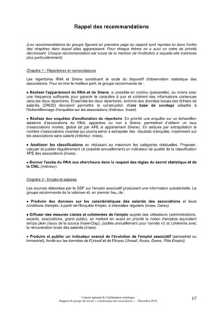 Rappel des recommandations


(Les recommandations du groupe figurant en première page du rapport sont reprises ici dans l'ordre
des chapitres dans lequel elles apparaissent. Pour chaque thème on a suivi un ordre de priorité
décroissant. Chaque recommandation est suivie de la mention de l'institution à laquelle elle s'adresse
plus particulièrement)


Chapitre 1 : Répertoires et nomenclatures

Les répertoires RNA et Sirene constituent le socle du dispositif d'observation statistique des
associations. Pour en tirer le meilleur parti, le groupe recommande de :

• Réaliser l'appariement du RNA et de Sirene, si possible en continu (passerelle), au moins avec
une fréquence suffisante pour garantir le caractère à jour et cohérent des informations contenues
dans les deux répertoires. Ensemble les deux répertoires, enrichis des données issues des fichiers de
salariés (DADS) devraient permettre la construction d'une base de sondage adaptée à
l'échantillonnage d'enquêtes sur les associations (Intérieur, Insee).

• Réaliser des enquêtes d'amélioration du répertoire. En priorité une enquête sur un échantillon
aléatoire d’associations du RNA, appariées ou non à Sirene, permettrait d’obtenir un taux
d’associations mortes, global (et par APE si appariement Sirene). En déduire par extrapolation le
nombre d’associations vivantes qui pourra servir à extrapoler des résultats d’enquête, notamment sur
les associations sans salarié (Intérieur, Insee).

• Améliorer les classifications en réduisant au maximum les catégories résiduelles. Proposer,
calculer et publier régulièrement (si possible annuellement) un indicateur de qualité de la classification
APE des associations (Insee).

• Donner l'accès du RNA aux chercheurs dans le respect des règles du secret statistique et de
la CNIL (Intérieur).


Chapitre 2 : Emploi et salaires

Les sources élaborées par le SSP sur l'emploi associatif produisent une information substantielle. Le
groupe recommande de la valoriser et, en premier lieu, de :

• Produire des données sur les caractéristiques des salariés des associations et leurs
conditions d'emploi, à partir de l'Enquête Emploi, à intervalles réguliers (Insee, Dares).

• Diffuser des mesures claires et cohérentes de l'emploi auprès des utilisateurs (administrations,
experts, associations, grand public), en mettant en avant en priorité la notion d'emplois équivalent
temps plein (issus de la source Insee-Clap), publiés annuellement pour l’année t-2 et cohérents avec
la rémunération brute des salariés (Insee).

• Produire et publier un indicateur avancé de l’évolution de l’emploi associatif (semestriel ou
trimestriel), fondé sur les données de l'Urssaf et de l'Acoss (Urssaf, Acoss, Dares, Pôle Emploi).




                                     Conseil national de l’information statistique                     67
                    Rapport du groupe de travail « connaissance des associations » – Décembre 2010
 