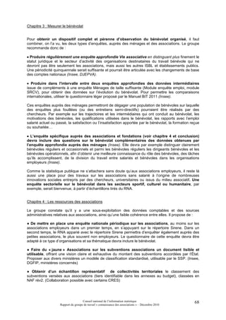 Chapitre 3 : Mesurer le bénévolat


Pour obtenir un dispositif complet et pérenne d’observation du bénévolat organisé, il faut
combiner, on l’a vu, les deux types d’enquêtes, auprès des ménages et des associations. Le groupe
recommande donc de :

• Produire régulièrement une enquête approfondie Vie associative en distinguant plus finement le
statut juridique et le secteur d’activité des organisations destinataires du travail bénévole qui ne
devront pas être seulement les associations, mais aussi les autres ISBL et établissements publics.
Une périodicité quinquennale serait suffisante et pourrait être articulée avec les changements de base
des comptes nationaux (Insee, DJEPVA).

• Produire dans l'intervalle entre deux enquêtes approfondies des données intermédiaires
issue de compléments à une enquête Ménages de taille suffisante (Module enquête emploi, module
SRCV), pour obtenir des données sur l’évolution du bénévolat. Pour permettre les comparaisons
internationales, utiliser le questionnaire léger proposé par le Manuel BIT 2011 (Insee).

Ces enquêtes auprès des ménages permettront de dégager une population de bénévoles sur laquelle
des enquêtes plus fouillées (ou des entretiens semi-directifs) pourraient être réalisés par des
chercheurs. Par exemple sur les trajectoires et les intermédiaires qui ont conduit au bénévolat, les
motivations des bénévoles, les qualifications utilisées dans le bénévolat, les rapports avec l’emploi
salarié actuel ou passé, la satisfaction ou l’insatisfaction apportée par le bénévolat, la formation reçue
ou souhaitée…

• L’enquête spécifique auprès des associations et fondations (voir chapitre 4 et conclusion)
devra inclure des questions sur le bénévolat complémentaires des données obtenues par
l’enquête approfondie auprès des ménages (Insee). Elle devra par exemple distinguer clairement
bénévoles réguliers et occasionnels et parmi les bénévoles réguliers les dirigeants bénévoles et les
bénévoles opérationnels, afin d’obtenir une meilleure connaissance du rôle des bénévoles, des tâches
qu’ils accomplissent, de la division du travail entre salariés et bénévoles dans les organisations
employeurs (Insee).

Comme la statistique publique ne s’attachera sans doute qu’aux associations employeurs, il reste là
aussi une place pour des travaux sur les associations sans salarié à l’origine de nombreuses
innovations sociales entrepris par des chercheurs, universitaires ou issus du milieu associatif. Une
enquête sectorielle sur le bénévolat dans les secteurs sportif, culturel ou humanitaire, par
exemple, serait bienvenue, à partir d’échantillons tirés du RNA.


Chapitre 4 : Les ressources des associations

Le groupe constate qu’il y a une sous-exploitation des données comptables et des sources
administratives relatives aux associations, ainsi qu’une faible cohérence entre elles. Il propose de :

● De mettre en place une enquête nationale périodique sur les associations, au moins sur les
associations employeurs dans un premier temps, en s’appuyant sur le répertoire Sirene. Dans un
second temps, le RNA apparié avec le répertoire Sirene permettra d’enquêter également auprès des
petites associations, le plus souvent non employeurs. Le questionnaire de cette enquête devra être
adapté à ce type d’organisations et sa thématique devra inclure le bénévolat.

● Faire du « jaune » Associations sur les subventions associations un document lisible et
utilisable, offrant une vision claire et exhaustive du montant des subventions accordées par l’État.
Proposer aux divers ministères un modèle de classification standardisé, utilisable par le SSP. (Insee,
DGFIP, ministères concernés)

● Obtenir d’un échantillon représentatif de collectivités territoriales le classement des
subventions versées aux associations (tiers identifiable dans les annexes au budget), classées en
NAF rév2. (Collaboration possible avec certains CRES)




                                     Conseil national de l’information statistique                     68
                    Rapport du groupe de travail « connaissance des associations » – Décembre 2010
 