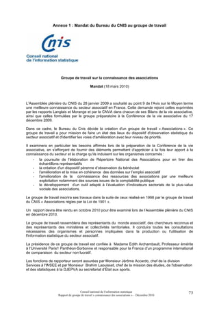 Annexe 1 : Mandat du Bureau du CNIS au groupe de travail




                      Groupe de travail sur la connaissance des associations

                                             Mandat (18 mars 2010)



L’Assemblée plénière du CNIS du 28 janvier 2009 a souhaité au point 9 de l’Avis sur le Moyen terme
une meilleure connaissance du secteur associatif en France. Cette demande rejoint celles exprimées
par les rapports Langlais et Morange et par le CNVA dans chacun de ses Bilans de la vie associative,
ainsi que celles formulées par le groupe préparatoire à la Conférence de la vie associative du 17
décembre 2009.

Dans ce cadre, le Bureau du Cnis décide la création d'un groupe de travail « Associations ». Ce
groupe de travail a pour mission de faire un état des lieux du dispositif d'observation statistique du
secteur associatif et d'identifier les voies d'amélioration avec leur niveau de priorité.

Il examinera en particulier les besoins affirmés lors de la préparation de la Conférence de la vie
associative, en s'efforçant de fournir des éléments permettant d'apprécier à la fois leur apport à la
connaissance du secteur et la charge qu'ils induisent sur les organismes concernés :
     - la poursuite de l’élaboration de Répertoire National des Associations pour en tirer des
        échantillons représentatifs
     - la création d'un dispositif pérenne d’observation du bénévolat
     - l'amélioration et la mise en cohérence des données sur l’emploi associatif
     - l'amélioration de la connaissance des ressources des associations par une meilleure
        exploitation notamment des sources issues de la comptabilité publique
     - le développement d’un outil adapté à l’évaluation d’indicateurs sectoriels de la plus-value
        sociale des associations.

Le groupe de travail inscrira ses travaux dans la suite de ceux réalisé en 1998 par le groupe de travail
du CNIS « Associations régies par la Loi de 1901 ».

Un rapport devra être rendu en octobre 2010 pour être examiné lors de l’Assemblée plénière du CNIS
en décembre 2010.

Le groupe de travail rassemblera des représentants du monde associatif, des chercheurs reconnus et
des représentants des ministères et collectivités territoriales. Il conduira toutes les consultations
nécessaires des organismes et personnes impliquées dans la production ou l'utilisation de
l'information statistique du secteur associatif.

La présidence de ce groupe de travail est confiée à Madame Edith Archambault, Professeur émérite
à l’Université Paris1 Panthéon-Sorbonne et responsable pour la France d’un programme international
de comparaison du secteur non lucratif.

Les fonctions de rapporteur seront assurées par Monsieur Jérôme Accardo, chef de la division
Services à l'INSEE et par Monsieur Brahim Laouisset, chef de la mission des études, de l'observation
et des statistiques à la DJEPVA au secrétariat d’État aux sports.




                                     Conseil national de l’information statistique                   73
                    Rapport du groupe de travail « connaissance des associations » – Décembre 2010
 