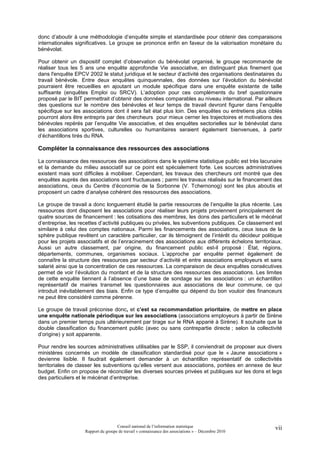 donc d’aboutir à une méthodologie d’enquête simple et standardisée pour obtenir des comparaisons
internationales significatives. Le groupe se prononce enfin en faveur de la valorisation monétaire du
bénévolat.

Pour obtenir un dispositif complet d’observation du bénévolat organisé, le groupe recommande de
réaliser tous les 5 ans une enquête approfondie Vie associative, en distinguant plus finement que
dans l'enquête EPCV 2002 le statut juridique et le secteur d’activité des organisations destinataires du
travail bénévole. Entre deux enquêtes quinquennales, des données sur l’évolution du bénévolat
pourraient être recueillies en ajoutant un module spécifique dans une enquête existante de taille
suffisante (enquêtes Emploi ou SRCV). L’adoption pour ces compléments du bref questionnaire
proposé par le BIT permettrait d’obtenir des données comparables au niveau international. Par ailleurs
des questions sur le nombre des bénévoles et leur temps de travail devront figurer dans l’enquête
spécifique sur les associations dont il sera fait état plus loin. Des enquêtes ou entretiens plus ciblés
pourront alors être entrepris par des chercheurs pour mieux cerner les trajectoires et motivations des
bénévoles repérés par l’enquête Vie associative, et des enquêtes sectorielles sur le bénévolat dans
les associations sportives, culturelles ou humanitaires seraient également bienvenues, à partir
d’échantillons tirés du RNA.

Compléter la connaissance des ressources des associations

La connaissance des ressources des associations dans le système statistique public est très lacunaire
et la demande du milieu associatif sur ce point est spécialement forte. Les sources administratives
existent mais sont difficiles à mobiliser. Cependant, les travaux des chercheurs ont montré que des
enquêtes auprès des associations sont fructueuses ; parmi les travaux réalisés sur le financement des
associations, ceux du Centre d’économie de la Sorbonne (V. Tchernonog) sont les plus aboutis et
proposent un cadre d’analyse cohérent des ressources des associations.

Le groupe de travail a donc longuement étudié la partie ressources de l’enquête la plus récente. Les
ressources dont disposent les associations pour réaliser leurs projets proviennent principalement de
quatre sources de financement : les cotisations des membres, les dons des particuliers et le mécénat
d’entreprise, les recettes d’activité publiques ou privées, les subventions publiques. Ce classement est
similaire à celui des comptes nationaux. Parmi les financements des associations, ceux issus de la
sphère publique revêtent un caractère particulier, car ils témoignent de l’intérêt du décideur politique
pour les projets associatifs et de l’enracinement des associations aux différents échelons territoriaux.
Aussi un autre classement, par origine, du financement public est-il proposé : État, régions,
départements, communes, organismes sociaux. L’approche par enquête permet également de
connaître la structure des ressources par secteur d’activité et entre associations employeurs et sans
salarié ainsi que la concentration de ces ressources. La comparaison de deux enquêtes consécutives
permet de voir l’évolution du montant et de la structure des ressources des associations. Les limites
de cette enquête tiennent à l’absence d’une base de sondage sur les associations : un échantillon
représentatif de mairies transmet les questionnaires aux associations de leur commune, ce qui
introduit inévitablement des biais. Enfin ce type d’enquête qui dépend du bon vouloir des financeurs
ne peut être considéré comme pérenne.

Le groupe de travail préconise donc, et c’est sa recommandation prioritaire, de mettre en place
une enquête nationale périodique sur les associations (associations employeurs à partir de Sirène
dans un premier temps puis ultérieurement par tirage sur le RNA apparié à Sirène). Il souhaite que la
double classification du financement public (avec ou sans contrepartie directe ; selon la collectivité
d’origine) y soit apparente.

Pour rendre les sources administratives utilisables par le SSP, il conviendrait de proposer aux divers
ministères concernés un modèle de classification standardisé pour que le « Jaune associations »
devienne lisible. Il faudrait également demander à un échantillon représentatif de collectivités
territoriales de classer les subventions qu’elles versent aux associations, portées en annexe de leur
budget. Enfin on propose de réconcilier les diverses sources privées et publiques sur les dons et legs
des particuliers et le mécénat d’entreprise.




                                     Conseil national de l’information statistique                   vii
                    Rapport du groupe de travail « connaissance des associations » – Décembre 2010
 