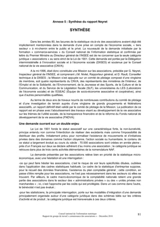 Annexe 5 : Synthèse du rapport Neyret

                                                  SYNTHÈSE


          Dans les années 80, les lacunes de la statistique vis-à-vis des associations avaient déjà été
implicitement mentionnées dans la demande d’une prise en compte de l’économie sociale, « tiers
secteur » à mi-chemin entre le public et le privé. La nouveauté de la demande initialisée par la
formation « commerce-services » du Conseil national de l’information statistique et confirmée par
lettre du Premier Ministre au Directeur général de l’INSEE est de ne concerner que la seule catégorie
juridique « associations » au sens strict de la Loi de 1901. Cette demande est portée par la Délégation
interministérielle à l’innovation sociale et à l’économie sociale (DIISES) et soutenue par le Conseil
national de la vie associative (CNVA).
          A la mi-1996, était donc constituée une Mission sur les associations, présidée par G. Neyret,
Inspecteur général de l’INSEE, et comprenant J.M. Nivlet, Rapporteur général, et D. Rault, Conseiller
technique à la DIISES ; la Mission s’est appuyée sur un comité de pilotage composé d’une vingtaine
de membres, soit quatre représentants du CNVA, des représentants des ministères de l’Intérieur, de
l’Emploi et de la Solidarité, de l’Environnement, de la Jeunesse et des Sports, de la Culture et de la
Communication, et du Service de la Législation fiscale (SLF), les universitaires du LES (Laboratoire
de l’économie sociale) et de l’ESEAC (Équipe de socio-économie associative et coopérative), ainsi
que d’autres personnalités qualifiées.
          Au terme de deux ans de travaux nourris de nombreuses contributions du comité de pilotage
et d’une investigation de terrain auprès d’une vingtaine de grands groupements et fédérations
associatifs, un rapport définitif était validé par le comité de pilotage de la Mission. La publication de ce
rapport est en phase avec l’aboutissement des travaux visant au développement de la vie associative
sur les thèmes de l’utilité sociale, de la transparence financière et de la réforme du Fonds national de
développement de la vie associative (FNDVA).

Une demande ouvrant sur un double enjeu
          La Loi de 1901 fonde le statut associatif sur une caractéristique forte, la non-lucrativité,
principe entendu non comme l’interdiction de réaliser des excédents mais comme l’impossibilité de
distribuer des profits. Initialement prévu pour normaliser l’existence de mouvements et d’initiatives
privées dans des domaines comme l’action citoyenne, l’action sociale ou humanitaire, le contenu de
ce statut a largement évolué au cours du siècle : 70.000 associations sont créées en année pleine ;
près d’un Français sur deux se déclare adhérent d’au moins une association ; la catégorie juridique se
retrouve dans plus de trois cents activités élémentaires de la nomenclature NAF.
        La demande présentée par les associations relève bien en priorité de la statistique micro-
économique, avec une hésitation et une interrogation :
-ce qui peut faire hésiter les associations, c’est le risque de voir leurs spécificités diluées, oubliées
dans l’application des cadres statistiques habituels. Le cadre de la statistique d’entreprise suppose,
pour le recueil des données financières, l’existence du plan comptable général ; cette condition, en
passe d’être remplie pour les associations, ne l’est pas nécessairement dans les secteurs où elles se
trouvent. Par ailleurs, le cadre macro-économique de la comptabilité nationale retient une grande
partie des associations dans le secteur des « administrations privées » ou des « unités privées non
marchandes » ; ici, c’est l’approche par les coûts qui est privilégiée. Dans un cas comme dans l’autre,
le bénévolat n’est pas évalué ;
-pour les statisticiens, la principale interrogation, porte sur les modalités d’intégration d’une demande
principalement organisée autour d’une catégorie juridique dans des schémas bâtis sur les critères
d’activité et de produit ; la catégorie juridique est transversale à ces deux critères.




                                     Conseil national de l’information statistique                       81
                    Rapport du groupe de travail « connaissance des associations » – Décembre 2010
 