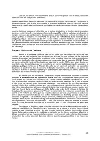 Dès lors, les enjeux pour les différents acteurs concernés par un suivi du secteur associatif
se situent dans des perspectives différentes :

-pour les associations, la priorité va autant à la demande de données de cadrage sur l’association et
son environnement qu’à la prise en compte de la dimension associative, avec en particulier, l’attente
d’éléments de classification permettant de recomposer de manière simple et cohérente, l’ensemble du
secteur ;

-pour la statistique publique, c’est l’entrée par le secteur d’activité ou la fonction (santé, éducation,
tourisme, environnement ...) qui structure les grands dispositifs, système statistique d’entreprise et
comptes nationaux. La grande majorité des associations opérant dans des secteurs dominés par des
acteurs publics à caractère non marchand, la question de l’articulation d’une approche de la
catégorie juridique « association Loi de 1901 » avec l’entrée sectorielle habituelle pose le problème
plus général de l’observation micro-économique des organismes et institutions non marchandes. Si
les systèmes existants actuellement en matière de statistique d’entreprise peuvent servir de modèles
conceptuels, rien n’assure que leur seule transposition sera suffisante : un investissement nouveau
est à envisager.

Forces et faiblesses de l’existant

           Même si la catégorie juridique n’est qu’un critère très secondaire de production des
résultats, elle est déjà présente dans la plupart des sources de base utilisées par la statistique
publique. Pour autant que l’association emploie au moins un salarié ou qu’elle règle une contribution
aux services des Impôts, elle est systématiquement immatriculée dans le répertoire SIRENE. Toutes
les sources utilisant le numéro d’identification au répertoire, le numéro SIREN, sont autant de sources
potentielles pour des statistiques sur les associations. Un premier audit des principales sources de la
statistique publique menée par la Mission débouche sur un jugement contrasté : les possibilités
d’avancées à court terme dans le domaine de l’emploi notamment, sont réelles ; par contre, les
lacunes en matière de données économiques et financières sont nombreuses et leur comblement
demandera des investissements significatifs.

           Au premier plan des lacunes de l’information d’origine administrative, il convient d’abord de
souligner la sous-utilisation de l’identifiant SIREN avec ses conséquences, hétérogénéité des
unités suivies, impossibilité d’un chaînage correct des informations recueillies dans le temps ... et, in
fine, un sous-produit statistique de piètre qualité ou, le plus souvent, inexistant. De là vient la béance
la plus grave par rapport à des demandes prioritaires : non seulement les données financières,
pourtant exigées à de multiples reprises, sont inaccessibles pour une majorité d’associations, mais le
total même des subventions attribuées, plus généralement de l’ensemble des concours publics sont
inconnus. A partir d’une source fiscale, un chiffre d’affaires de l’ordre de 70 milliards de francs a été
évalué pour les associations qui paient la TVA ; or, le montant total des ressources associatives a été
estimé à 300 milliards de francs par les enquêtes réalisées par des universitaires au début des
années 90 ; le rapprochement de ces deux chiffres montre l’étendue du champ qui reste à couvrir. Le
bénévolat « organisé ». Ce qualificatif, encore provisoire, est là pour rappeler qu’il y a un nouveau
concept à définir à partir des notions de régularité et de permanence du concours au fonctionnement
des organisations, de travail non rémunéré ... avec une technique d’enquête adaptée à inventer.
Moins prioritaire, la mesure du travail mis à disposition, avec ou sans contrepartie, ne pourra être
négligée.
           Par ailleurs, la Mission a mené quelques investigations sur la documentation recueillie et
traitée par des fédérations. Des réflexions sont poursuivies sur le volume et la nature des données à
collecter et des indicateurs à suivre ; les plus grandes institutions réalisent des enquêtes et des
études. Cette expérience pourra être mobilisée en particulier sur des thèmes spécifiques à l’activité et
à la vie associative tels que l’approche de la mesure du travail bénévole ou la recherche de critères de
structuration du secteur associatif dans ses relations avec les pouvoirs publics et par rapport au
marché.




                                     Conseil national de l’information statistique                     82
                    Rapport du groupe de travail « connaissance des associations » – Décembre 2010
 