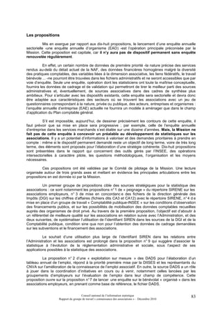 Les propositions

           Mis en exergue par rapport aux dix-huit propositions, le lancement d’une enquête annuelle
sectorielle -une enquête annuelle d’organisme (EAO) -est l’opération principale préconisée par la
Mission. Cette proposition est capitale, car il n’y aura pas de dispositif permanent sans enquête
renouvelée régulièrement.

           En effet, un certain nombre de données de première priorité -la nature précise des services
rendus au-delà du détail actuel de la NAF, des données financières homogènes malgré la diversité
des pratiques comptables, des variables liées à la dimension associative, les liens fédératifs, le travail
bénévole ... -ne pourront être trouvées dans les fichiers administratifs et ne seront accessibles que par
voie d’enquête. Seule une enquête, opération dont les statisticiens ont toute la maîtrise conceptuelle,
fournira les données de cadrage et de validation qui permettront de tirer le meilleur parti des sources
administratives et, éventuellement, de sources associatives dans des cadres de synthèse plus
ambitieux. Pour s’articuler avec les dispositifs existants, cette enquête sera sectorielle et devra donc
être adaptée aux caractéristiques des secteurs où se trouvent les associations avec un jeu de
questionnaires correspondant à la nature, privée ou publique, des acteurs, entreprises et organismes :
l’enquête annuelle d’entreprise (EAE) actuelle ne fournira un modèle à aménager que dans le champ
d’application du Plan comptable général.

          S’il est impossible, aujourd’hui, de dessiner précisément les contours de cette enquête, il
faut prévoir que sa mise en place sera progressive ; par exemple, celle de l’enquête annuelle
d’entreprise dans les services marchands s’est étalée sur une dizaine d’années. Mais, la Mission ne
fait pas de cette enquête à concevoir un préalable au développement de statistiques sur les
associations. Il y a un potentiel d’informations à valoriser et des demandes prioritaires à prendre en
compte : même si le dispositif permanent demandé reste un objectif de long terme, voire de très long
terme, des éléments sont proposés pour l’élaboration d’une stratégie cohérente. Dix-huit propositions
sont présentées dans le rapport qui concernent des outils gérés par l’INSEE, des opérations
intersectorielles à caractère pilote, les questions méthodologiques, l’organisation et les moyens
nécessaires.

          Ces propositions ont été validées par le Comité de pilotage de la Mission. Une lecture
organisée autour de trois grands axes et mettant en évidence les principales articulations entre les
propositions en est donnée ici par la Mission.

          Un premier groupe de propositions cible des sources stratégiques pour la statistique des
associations : ce sont notamment les propositions n° 1 de « peignage » du répertoire SIRENE sur les
associations employeurs, n° 3 de mise en concordanc e des fichiers de la direction générale des
Impôts (DGI) sur les chiffres d’affaires (fichiers dits CA3 et CA12) avec le répertoire SIRENE, n° 4 d e
mise en place d’un groupe de travail « Comptabilité publique-INSEE » sur les conditions d’observation
des financements publics, et sur les possibilités de mobilisation des données comptables recueillies
auprès des organismes de droit privé. Au travers de la première proposition, l’objectif est d’aboutir à
un référentiel de meilleure qualité sur les associations en relation suivie avec l’Administration, et des
deux suivantes, de systématiser l’utilisation de l’identifiant SIREN dans les sources de la DGI et de la
Comptabilité publique, condition sine qua non pour l’obtention des données de cadrage demandées
sur les subventions et le financement des associations.

           Le souhait d’une utilisation plus large de l’identifiant SIREN dans les relations entre
l’Administration et les associations est prolongé dans la proposition n° 9 qui suggère d’associer la
statistique à l’évolution de la réglementation administrative et sociale, sous l’aspect de ses
applications possibles à la statistique des associations.

          La proposition n° 2 d’une « exploitation sur mesure » des DADS pour l’élaboration d’un
tableau annuel de l’emploi, répond à la priorité première mise par la DIISES et les représentants du
CNVA sur l’amélioration de la connaissance de l’emploi associatif. En outre, la source DADS a un rôle
à jouer dans la coordination d’initiatives en cours ou à venir, notamment celles lancées par les
groupements d’employeurs sur l’évaluation de l’emploi dans leur champ de compétence. Cette
proposition ouvre sur la proposition n° 7 de lancer une enquête sur le bénévolat « organisé » dans les
associations employeurs, en prenant comme base de référence, le fichier DADS.


                                     Conseil national de l’information statistique                     83
                    Rapport du groupe de travail « connaissance des associations » – Décembre 2010
 