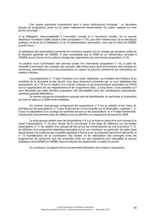 Ces quatre premières propositions sont à cadre institutionnel inchangé ; un deuxième
groupe de propositions porte sur le cadre institutionnel recommandé. Ce cadre s’appuie sur trois
points d’ancrage :

-à la Délégation interministérielle à l’innovation sociale et à l’économie sociale, où un service
statistique ministériel (SSM) serait à créer (proposition n° 16), pour être l’interlocuteur de la stat istique
publique vis-à-vis de la Délégation et de la représentation associative, ainsi que le relais de l’INSEE
auprès d’eux ;

-la statistique des associations comporte de nombreux aspects pris en charge par plusieurs unités de
la Direction générale de l’INSEE. Il sera souhaitable que le SSM ait un interlocuteur principal à
l’INSEE sous la forme d’une unité en charge des organismes non marchands (proposition n° 15) ;

-la création d’une Commission des services privés non marchands (proposition n° 14), à partir de
l’actuelle Commission des comptes des services, elle-même issue de la Commission des comptes du
commerce, permettrait le suivi des propositions du rapport et pourrait coordonner les orientations en
matière d’études.

          Les propositions n° 17 pour l’insertion d’un cadre statisticien, au ministère de l’Intérieur et au
ministère de la Jeunesse et des Sports, tous deux fortement concernés par un suivi statistique des
associations, et n° 18 sur la création d’un Centre d’études et de documentation associative au CNVA
sont à l’appréciation de ces départements et de l’organisme cités ; à long terme, il est probable qu’il
sera demandé que cette dernière proposition soit démultipliée dans les coordinations associatives,
certaines grandes fédérations ...
          Le dernier groupe de propositions suppose que les précédentes, en particulier la proposition
de mise en place d’un SSM soient réalisées.

          Un premier sous-groupe comprenant les propositions n° 5 sur la création d’une base de
données sur les associations, n° 7 pour le lancemen t d’une enquête sur le bénévolat « organisé », n°
8 pour la préparation d’un ouvrage de synthèse annuel sur les associations, et n° 9 déjà mentionnée,
constituerait une première base de réflexion pour la définition du programme de travail du SSM.

           Le sous-groupe restant avec les propositions n° 6 s ur la mise en place et le suivi annuel d’un
panel d’associations, n° 10 pour l’étude de la cons titution d’une base de référence sur les petites
associations, n° 11 de création d’un groupe de trav ail sur les nomenclatures du non marchand, n° 12
de définition d’un programme statistique spécialisé sur le non marchand, en particulier du cadre dans
lequel doivent se construire les enquêtes appelées à être le pivot du dispositif permanent demandé, et
n° 13 d’amélioration de la coordination des études et de valorisation des synergies entre les
programmes de recherche, tout cet ensemble porte sur des opérations pour lesquelles le service
statistique de la DIISES et l’INSEE devront préciser les partenariats à mettre en oeuvre.

          En conclusion, le rapport donne une première estimation des moyens nécessaires.




                                      Conseil national de l’information statistique                        84
                     Rapport du groupe de travail « connaissance des associations » – Décembre 2010
 