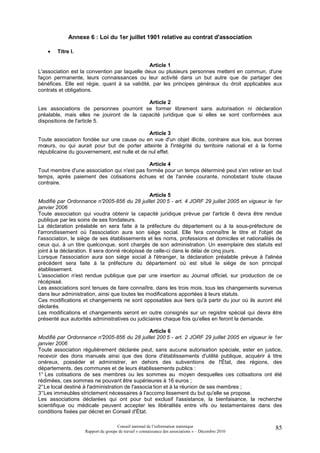 Annexe 6 : Loi du 1er juillet 1901 relative au contrat d'association

    •   Titre I.

                                               Article 1
L'association est la convention par laquelle deux ou plusieurs personnes mettent en commun, d'une
façon permanente, leurs connaissances ou leur activité dans un but autre que de partager des
bénéfices. Elle est régie, quant à sa validité, par les principes généraux du droit applicables aux
contrats et obligations.

                                           Article 2
Les associations de personnes pourront se former librement sans autorisation ni déclaration
préalable, mais elles ne jouiront de la capacité juridique que si elles se sont conformées aux
dispositions de l'article 5.

                                              Article 3
Toute association fondée sur une cause ou en vue d'un objet illicite, contraire aux lois, aux bonnes
mœurs, ou qui aurait pour but de porter atteinte à l'intégrité du territoire national et à la forme
républicaine du gouvernement, est nulle et de nul effet.

                                             Article 4
Tout membre d'une association qui n'est pas formée pour un temps déterminé peut s'en retirer en tout
temps, après paiement des cotisations échues et de l'année courante, nonobstant toute clause
contraire.

                                                 Article 5
Modifié par Ordonnance n°2005-856 du 28 juillet 200 5 - art. 4 JORF 29 juillet 2005 en vigueur le 1er
janvier 2006
Toute association qui voudra obtenir la capacité juridique prévue par l'article 6 devra être rendue
publique par les soins de ses fondateurs.
La déclaration préalable en sera faite à la préfecture du département ou à la sous-préfecture de
l'arrondissement où l'association aura son siège social. Elle fera connaître le titre et l'objet de
l'association, le siège de ses établissements et les noms, professions et domiciles et nationalités de
ceux qui, à un titre quelconque, sont chargés de son administration. Un exemplaire des statuts est
joint à la déclaration. Il sera donné récépissé de celle-ci dans le délai de cinq jours.
Lorsque l'association aura son siège social à l'étranger, la déclaration préalable prévue à l'alinéa
précédent sera faite à la préfecture du département où est situé le siège de son principal
établissement.
L'association n'est rendue publique que par une insertion au Journal officiel, sur production de ce
récépissé.
Les associations sont tenues de faire connaître, dans les trois mois, tous les changements survenus
dans leur administration, ainsi que toutes les modifications apportées à leurs statuts.
Ces modifications et changements ne sont opposables aux tiers qu'à partir du jour où ils auront été
déclarés.
Les modifications et changements seront en outre consignés sur un registre spécial qui devra être
présenté aux autorités administratives ou judiciaires chaque fois qu'elles en feront la demande.

                                                  Article 6
Modifié par Ordonnance n°2005-856 du 28 juillet 200 5 - art. 2 JORF 29 juillet 2005 en vigueur le 1er
janvier 2006
Toute association régulièrement déclarée peut, sans aucune autorisation spéciale, ester en justice,
recevoir des dons manuels ainsi que des dons d'établissements d'utilité publique, acquérir à titre
onéreux, posséder et administrer, en dehors des subventions de l'État, des régions, des
départements, des communes et de leurs établissements publics :
1° Les cotisations de ses membres ou les sommes au moyen desquelles ces cotisations ont été
rédimées, ces sommes ne pouvant être supérieures à 16 euros ;
2° Le local destiné à l'administration de l'associa tion et à la réunion de ses membres ;
3° Les immeubles strictement nécessaires à l'accomp lissement du but qu'elle se propose.
Les associations déclarées qui ont pour but exclusif l'assistance, la bienfaisance, la recherche
scientifique ou médicale peuvent accepter les libéralités entre vifs ou testamentaires dans des
conditions fixées par décret en Conseil d'État.

                                    Conseil national de l’information statistique                   85
                   Rapport du groupe de travail « connaissance des associations » – Décembre 2010
 