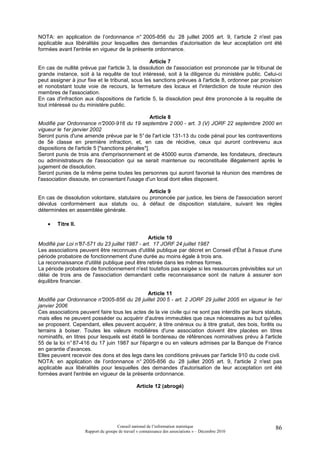 NOTA: en application de l’ordonnance n° 2005-856 du 28 juillet 2005 art. 9, l’article 2 n'est pas
applicable aux libéralités pour lesquelles des demandes d'autorisation de leur acceptation ont été
formées avant l'entrée en vigueur de la présente ordonnance.

                                                 Article 7
En cas de nullité prévue par l'article 3, la dissolution de l'association est prononcée par le tribunal de
grande instance, soit à la requête de tout intéressé, soit à la diligence du ministère public. Celui-ci
peut assigner à jour fixe et le tribunal, sous les sanctions prévues à l'article 8, ordonner par provision
et nonobstant toute voie de recours, la fermeture des locaux et l'interdiction de toute réunion des
membres de l'association.
En cas d'infraction aux dispositions de l'article 5, la dissolution peut être prononcée à la requête de
tout intéressé ou du ministère public.

                                                   Article 8
Modifié par Ordonnance n°2000-916 du 19 septembre 2 000 - art. 3 (V) JORF 22 septembre 2000 en
vigueur le 1er janvier 2002
Seront punis d'une amende prévue par le 5° de l'art icle 131-13 du code pénal pour les contraventions
de 5è classe en première infraction, et, en cas de récidive, ceux qui auront contrevenu aux
dispositions de l'article 5 [*sanctions pénales*].
Seront punis de trois ans d'emprisonnement et de 45000 euros d'amende, les fondateurs, directeurs
ou administrateurs de l'association qui se serait maintenue ou reconstituée illégalement après le
jugement de dissolution.
Seront punies de la même peine toutes les personnes qui auront favorisé la réunion des membres de
l'association dissoute, en consentant l'usage d'un local dont elles disposent.

                                                Article 9
En cas de dissolution volontaire, statutaire ou prononcée par justice, les biens de l'association seront
dévolus conformément aux statuts ou, à défaut de disposition statutaire, suivant les règles
déterminées en assemblée générale.

    •   Titre II.

                                                Article 10
Modifié par Loi n°87-571 du 23 juillet 1987 - art. 17 JORF 24 juillet 1987
Les associations peuvent être reconnues d'utilité publique par décret en Conseil d'État à l'issue d'une
période probatoire de fonctionnement d'une durée au moins égale à trois ans.
La reconnaissance d'utilité publique peut être retirée dans les mêmes formes.
La période probatoire de fonctionnement n'est toutefois pas exigée si les ressources prévisibles sur un
délai de trois ans de l'association demandant cette reconnaissance sont de nature à assurer son
équilibre financier.

                                                Article 11
Modifié par Ordonnance n°2005-856 du 28 juillet 200 5 - art. 2 JORF 29 juillet 2005 en vigueur le 1er
janvier 2006
Ces associations peuvent faire tous les actes de la vie civile qui ne sont pas interdits par leurs statuts,
mais elles ne peuvent posséder ou acquérir d'autres immeubles que ceux nécessaires au but qu'elles
se proposent. Cependant, elles peuvent acquérir, à titre onéreux ou à titre gratuit, des bois, forêts ou
terrains à boiser. Toutes les valeurs mobilières d'une association doivent être placées en titres
nominatifs, en titres pour lesquels est établi le bordereau de références nominatives prévu à l'article
55 de la loi n° 87-416 du 17 juin 1987 sur l'épargn e ou en valeurs admises par la Banque de France
en garantie d'avances.
Elles peuvent recevoir des dons et des legs dans les conditions prévues par l'article 910 du code civil.
NOTA: en application de l’ordonnance n° 2005-856 du 28 juillet 2005 art. 9, l'article 2 n'est pas
applicable aux libéralités pour lesquelles des demandes d'autorisation de leur acceptation ont été
formées avant l'entrée en vigueur de la présente ordonnance.

                                                Article 12 (abrogé)




                                     Conseil national de l’information statistique                      86
                    Rapport du groupe de travail « connaissance des associations » – Décembre 2010
 