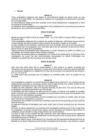 •   Titre III.

                                              Article 13
Toute congrégation religieuse peut obtenir la reconnaissance légale par décret rendu sur avis
conforme du Conseil d'État ; les dispositions relatives aux congrégations antérieurement autorisées
leur sont applicables.
La reconnaissance légale pourra être accordée à tout nouvel établissement congréganiste en vertu
d'un décret en Conseil d'État.
La dissolution de la congrégation ou la suppression de tout établissement ne peut être prononcée que
par décret sur avis conforme du Conseil d'État.

                                                 Article 14 (abrogé)

                                                Article 15
Modifié par Décret n° 2004-1159 du 29 octobre 2004 - art. 19 (V) JORF 31 octobre 2004 en vigueur le
1er janvier 2005
Toute congrégation religieuse tient un état de ses recettes et dépenses ; elle dresse chaque année le
compte financier de l'année écoulée et l'état inventorié de ses biens meubles et immeubles.
La liste complète de ses membres, mentionnant leur nom de famille, ainsi que le nom sous lequel ils
sont désignés dans la congrégation, leur nationalité, âge et lieu de naissance, la date de leur entrée,
doit se trouver au siège de la congrégation.
Celle-ci est tenue de représenter sans déplacement, sur toute réquisition du préfet à lui même ou à
son délégué, les comptes, états et listes ci-dessus indiqués.
Seront punis des peines portées au paragraphe 2 de l'article 8 les représentants ou directeurs d'une
congrégation qui auront fait des communications mensongères ou refusé d'obtempérer aux
réquisitions du préfet dans les cas prévus par le présent article.

                                                 Article 16 (abrogé)

                                              Article 17
Sont nuls tous actes entre vifs ou testamentaires, à titre onéreux ou gratuit, accomplis soit
directement, soit par personne interposée, ou toute autre voie indirecte, ayant pour objet de permettre
aux associations légalement ou illégalement formées de se soustraire aux dispositions des articles 2,
6, 9, 11, 13, 14 et 16.
La nullité pourra être prononcée soit à la diligence du ministère public, soit à la requête de tout
intéressé.

                                                 Article 18
Les congrégations existantes au moment de la promulgation de la présente loi, qui n'auraient pas été
antérieurement autorisées ou reconnues, devront, dans le délai de trois mois, justifier qu'elles ont fait
les diligences nécessaires pour se conformer à ses prescriptions.
A défaut de cette justification, elles sont réputées dissoutes de plein droit. Il en sera de même des
congrégations auxquelles l'autorisation aura été refusée.
La liquidation des biens détenus par elles aura lieu en justice. Le tribunal, à la requête du ministère
public, nommera, pour y procéder, un liquidateur qui aura pendant toute la durée de la liquidation tous
les pouvoirs d'un administrateur séquestre.
Le tribunal qui a nommé le liquidateur est seul compétent pour connaître, en matière civile, de toute
action formée par le liquidateur ou contre lui.
Le liquidateur fera procéder à la vente des immeubles suivant les formes prescrites pour les ventes de
biens de mineurs.
Le jugement ordonnant la liquidation sera rendu public dans la forme prescrite pour les annonces
légales.
Les biens et valeurs appartenant aux membres de la congrégation antérieurement à leur entrée dans
la congrégation, ou qui leur seraient échus depuis, soit par succession ab intestat en ligne directe ou
collatérale, soit par donation ou legs en ligne directe, leur seront restitués.
Les dons et legs qui leur auraient été faits autrement qu'en ligne directe pourront être également
revendiqués, mais à charge par les bénéficiaires de faire la preuve qu'ils n'ont pas été les personnes
interposées prévues par l'article 17.
Les biens et valeurs acquis, à titre gratuit et qui n'auraient pas été spécialement affectés par l'acte de
libéralité à une œuvre d'assistance pourront être revendiqués par le donateur, ses héritiers ou ayants



                                      Conseil national de l’information statistique                    87
                     Rapport du groupe de travail « connaissance des associations » – Décembre 2010
 