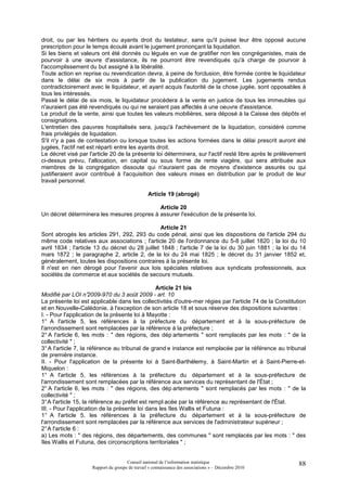 droit, ou par les héritiers ou ayants droit du testateur, sans qu'il puisse leur être opposé aucune
prescription pour le temps écoulé avant le jugement prononçant la liquidation.
Si les biens et valeurs ont été donnés ou légués en vue de gratifier non les congréganistes, mais de
pourvoir à une œuvre d'assistance, ils ne pourront être revendiqués qu'à charge de pourvoir à
l'accomplissement du but assigné à la libéralité.
Toute action en reprise ou revendication devra, à peine de forclusion, être formée contre le liquidateur
dans le délai de six mois à partir de la publication du jugement. Les jugements rendus
contradictoirement avec le liquidateur, et ayant acquis l'autorité de la chose jugée, sont opposables à
tous les intéressés.
Passé le délai de six mois, le liquidateur procédera à la vente en justice de tous les immeubles qui
n'auraient pas été revendiqués ou qui ne seraient pas affectés à une oeuvre d'assistance.
Le produit de la vente, ainsi que toutes les valeurs mobilières, sera déposé à la Caisse des dépôts et
consignations.
L'entretien des pauvres hospitalisés sera, jusqu'à l'achèvement de la liquidation, considéré comme
frais privilégiés de liquidation.
S'il n'y a pas de contestation ou lorsque toutes les actions formées dans le délai prescrit auront été
jugées, l'actif net est réparti entre les ayants droit.
Le décret visé par l'article 20 de la présente loi déterminera, sur l'actif resté libre après le prélèvement
ci-dessus prévu, l'allocation, en capital ou sous forme de rente viagère, qui sera attribuée aux
membres de la congrégation dissoute qui n'auraient pas de moyens d'existence assurés ou qui
justifieraient avoir contribué à l'acquisition des valeurs mises en distribution par le produit de leur
travail personnel.

                                                 Article 19 (abrogé)

                                            Article 20
Un décret déterminera les mesures propres à assurer l'exécution de la présente loi.

                                                  Article 21
Sont abrogés les articles 291, 292, 293 du code pénal, ainsi que les dispositions de l'article 294 du
même code relatives aux associations ; l'article 20 de l'ordonnance du 5-8 juillet 1820 ; la loi du 10
avril 1834 ; l'article 13 du décret du 28 juillet 1848 ; l'article 7 de la loi du 30 juin 1881 ; la loi du 14
mars 1872 ; le paragraphe 2, article 2, de la loi du 24 mai 1825 ; le décret du 31 janvier 1852 et,
généralement, toutes les dispositions contraires à la présente loi.
Il n'est en rien dérogé pour l'avenir aux lois spéciales relatives aux syndicats professionnels, aux
sociétés de commerce et aux sociétés de secours mutuels.

                                                Article 21 bis
Modifié par LOI n°   2009-970 du 3 août 2009 - art. 10
La présente loi est applicable dans les collectivités d'outre-mer régies par l'article 74 de la Constitution
et en Nouvelle-Calédonie, à l'exception de son article 18 et sous réserve des dispositions suivantes :
I. - Pour l'application de la présente loi à Mayotte :
1° A l'article 5, les références à la préfecture du département et à la sous-préfecture de
l'arrondissement sont remplacées par la référence à la préfecture ;
2° A l'article 6, les mots : " des régions, des dép artements " sont remplacés par les mots : " de la
collectivité " ;
3° A l'article 7, la référence au tribunal de grand e instance est remplacée par la référence au tribunal
de première instance.
II. - Pour l'application de la présente loi à Saint-Barthélemy, à Saint-Martin et à Saint-Pierre-et-
Miquelon :
1° A l'article 5, les références à la préfecture du département et à la sous-préfecture de
l'arrondissement sont remplacées par la référence aux services du représentant de l'État ;
2° A l'article 6, les mots : " des régions, des dép artements " sont remplacés par les mots : " de la
collectivité " ;
3° A l'article 15, la référence au préfet est rempl acée par la référence au représentant de l'État.
III. - Pour l'application de la présente loi dans les îles Wallis et Futuna :
1° A l'article 5, les références à la préfecture du département et à la sous-préfecture de
l'arrondissement sont remplacées par la référence aux services de l'administrateur supérieur ;
2° A l'article 6 :
a) Les mots : " des régions, des départements, des communes " sont remplacés par les mots : " des
îles Wallis et Futuna, des circonscriptions territoriales " ;


                                      Conseil national de l’information statistique                       88
                     Rapport du groupe de travail « connaissance des associations » – Décembre 2010
 