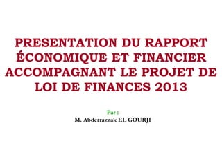 PRESENTATION DU RAPPORT
ÉCONOMIQUE ET FINANCIER
ACCOMPAGNANT LE PROJET DE
LOI DE FINANCES 2013
Par :
M. Abderrazzak EL GOURJI
 