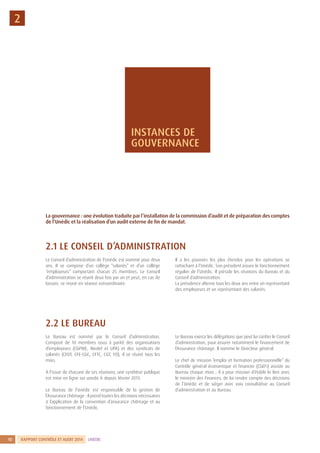 RAPPORT CONTRÔLE ET AUDIT 2014 UNÉDIC10
2.1 LE CONSEIL D’ADMINISTRATION
Le Conseil d’administration de l’Unédic est nommé pour deux
ans. Il se compose d’un collège “salariés” et d’un collège
“employeurs” comportant chacun 25  membres. Le Conseil
d’administration se réunit deux fois par an et peut, en cas de
besoin, se réunir en séance extraordinaire.
Il a les pouvoirs les plus étendus pour les opérations se
rattachant à l’Unédic. Son président assure le fonctionnement
régulier de l’Unédic. Il préside les réunions du Bureau et du
Conseil d’administration.
La présidence alterne tous les deux ans entre un représentant
des employeurs et un représentant des salariés.
2.2 LE BUREAU
Le Bureau est nommé par le Conseil d’administration.
Composé de 10 membres issus à parité des organisations
d’employeurs (CGPME, Medef et UPA) et des syndicats de
salariés (CFDT, CFE-CGC, CFTC, CGT, FO), il se réunit tous les
mois.
À l’issue de chacune de ses réunions, une synthèse publique
est mise en ligne sur unedic.fr depuis février 2013.
Le Bureau de l’Unédic est responsable de la gestion de
l’Assurance chômage : il prend toutes les décisions nécessaires
à l’application de la convention d’assurance chômage et au
fonctionnement de l’Unédic.
Le Bureau exerce les délégations que peut lui confier le Conseil
d’administration, pour assurer notamment le financement de
l’Assurance chômage. Il nomme le Directeur général.
Le chef de mission “emploi et formation professionnelle” du
Contrôle général économique et financier (CGEFi) assiste au
Bureau chaque mois ; il a pour mission d’établir le lien avec
le ministre des Finances, de lui rendre compte des décisions
de l’Unédic et de siéger avec voix consultative au Conseil
d’administration et au Bureau.
2
La gouvernance : une évolution traduite par l’installation de la commission d’audit et de préparation des comptes
de l’Unédic et la réalisation d’un audit externe de fin de mandat.
INSTANCES DE
GOUVERNANCE
 