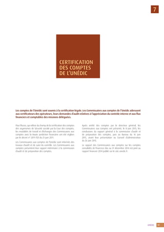 UNÉDIC 19
7
Pour l’Acoss, qui relève du champ de la certification des comptes
des organismes de Sécurité sociale par la Cour des comptes,
les modalités de travail et d’échanges des Commissaires aux
comptes avec la Haute juridiction financière ont été réglées
par le décret n° 2011-703 du 21 juin 2011.
Les Commissaires aux comptes de l’Unédic sont informés des
travaux d’audit et de suivi du contrôle. Les Commissaires aux
comptes présentent leur rapport intérimaire à la commission
d’audit et de préparation des comptes.
Après arrêté des comptes par le directeur général, les
Commissaires aux comptes ont présenté, le 8 juin 2015, les
conclusions du rapport général à la commission d’audit et
de préparation des comptes, puis au Bureau du 16 juin
2015, avant leur présentation au Conseil d’administration
du 26 juin 2015.
Le rapport des Commissaires aux comptes sur les comptes
consolidés de l’exercice clos au 31 décembre 2014 est joint au
rapport financier 2014 publié sur le site unedic.fr
Les comptes de l’Unédic sont soumis à la certification légale. Les Commissaires aux comptes de l’Unédic adressent
aux certificateurs des opérateurs, leurs demandes d’audit relatives à l’appréciation du contrôle interne et aux flux
financiers et comptables des missions déléguées.
CERTIFICATION
DES COMPTES
DE L’UNÉDIC
 