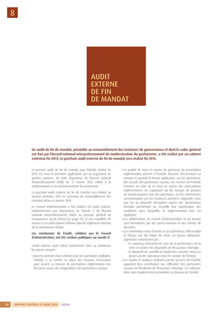RAPPORT CONTRÔLE ET AUDIT 2014 UNÉDIC20
8
Le premier audit de fin de mandat pour l’Unédic réalisé fin
2013 est aussi la première application, par un organisme de
gestion paritaire, de cette disposition de l’Accord national
interprofessionnel (ANI) du 17 février 2012 relatif à la
modernisation et au fonctionnement du paritarisme.
Le prochain audit externe de fin de mandat sera réalisé au
second semestre 2015 en prévision du renouvellement des
mandats prévu en janvier 2016.
Le Conseil d’administration a fait réaliser cet audit externe,
conformément aux dispositions de l’article 2 de l’Accord
national interprofessionnel relatif au principe général de
transparence qui le prévoit (cf. page 22), et aux modalités de
recours à cet audit externe définies dans le règlement intérieur
de la commission d’audit.
Les conclusions de l’audit, validées par le Conseil
d’administration, ont été rendues publiques sur unedic.fr.
L’audit externe avait relevé notamment dans sa conclusion
les points suivants :
• Dans le contexte d’une relation avec des opérateurs multiples,
l’Unédic a su mettre en place les mesures nécessaires
pour assurer sa mission de prescription réglementaire des
décisions issues des négociations des partenaires sociaux.
• La qualité de mise en œuvre du processus de prescription
réglementaire permet à l’Unédic d’assurer efficacement sa
mission et garantit la bonne application, par les opérateurs,
des accords des partenaires sociaux. Les services de l’Unédic
assurent un suivi de la mise en œuvre des prescriptions
réglementaires en s’appuyant sur les travaux de groupes
de travail conjoints avec les opérateurs, sur les informations
communiquées par les instances paritaires régionales ainsi
que sur un dispositif d’enquêtes auprès des demandeurs
d’emploi permettant de recueillir leur appréciation des
conditions dans lesquelles la réglementation leur est
appliquée.
• Les délibérations du Conseil d’administration et du Bureau
sont formalisées par des procès-verbaux et des relevés de
décisions.
• Les conventions entre l’Unédic et ses opérateurs, Pôle emploi
et l’Acoss, ont fait l’objet de mises en œuvre adéquates,
appréciées notamment par :
- le reporting trimestriel de suivi de la performance de la
mise en œuvre des dispositifs de l’Assurance chômage ;
- le dispositif de contrôle et d’audit des activités mises en
œuvre par les opérateurs pour le compte de l’Unédic.
• Les études et analyses réalisées par les services de l’Unédic
apportent leur contribution aux réflexions des partenaires
sociaux sur l’évolution de l’Assurance chômage. Ces informa-
tions sont régulièrement présentées au Bureau de l’Unédic.
Un audit de fin de mandat, préalable au renouvellement des instances de gouvernance et dont le cadre général
est fixé par l’Accord national interprofessionnel de modernisation du paritarisme, a été réalisé par un cabinet
extérieur fin 2013. Le prochain audit externe de fin de mandat sera réalisé fin 2015.
AUDIT
EXTERNE
DE FIN
DE MANDAT
 