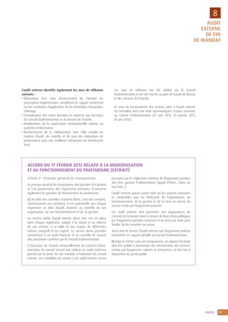 UNÉDIC 21
8
L’audit externe identifie également les axes de réflexion
suivants :
• Élaboration d’un suivi d’avancement de l’activité de
prescription réglementaire complétant le rapport semestriel
sur les conditions d’application de la convention d’assurance
chômage.
• Formalisation des suites données en réponse aux décisions
du Conseil d’administration et du Bureau de l’Unédic.
• Amélioration de la coopération institutionnelle relative au
système d’information.
• Renforcement de la collaboration avec Pôle emploi en
matière d’audit, de contrôle et de suivi des indicateurs de
performance pour une meilleure satisfaction du bénéficiaire
final.
Ces axes de réflexion ont été validés par le Conseil
d’administration et ont été inscrits au plan de travail du Bureau
et des services de l’Unédic.
Le suivi de l’avancement des actions suite à l’audit externe
est formalisé dans une note communiquée chaque semestre
au Conseil d’administration (27 juin 2014, 29 janvier 2015,
26 juin 2015).
ACCORD DU 17 FÉVRIER 2012 RELATIF À LA MODERNISATION
ET AU FONCTIONNEMENT DU PARITARISME (EXTRAIT)
Article 2 - Principe général de transparence
Le principe général de transparence doit présider à la gestion
et à la gouvernance des organismes paritaires. Il concerne
également la question du financement du paritarisme.
a) Au-delà des contrôles existants (IGAS, Cour des comptes,
commissariats aux comptes), il est souhaitable que chaque
organisme se dote d’outils destinés au contrôle de son
organisation, de son fonctionnement et de sa gestion.
Un service dédié d’audit interne devra être mis en place
dans chaque organisme, adapté à la nature et au volume
de son activité, à sa taille et aux risques de différentes
natures auxquels il est exposé. Ce service devra procéder
notamment à un audit financier et un contrôle de respect
des procédures arrêtées par le Conseil d’administration.
À l’occasion de chaque renouvellement du Conseil d’admi-
nistration, le conseil sortant fait réaliser un audit extérieur
portant sur la durée de son mandat, à l’attention du conseil
entrant. Les modalités de recours à cet audit externe seront
précisées par le règlement intérieur de l’organisme paritaire
afin d’en garantir l’indépendance (appel d’offres, choix sur
une liste…).
L’audit externe pourra porter tant sur les aspects financiers
et comptables que sur l’efficacité de l’organisation, du
fonctionnement, de la gestion et de la mise en œuvre du
service rendu par l’organisme paritaire.
Cet audit externe doit permettre aux négociateurs de
s’assurer de la bonne mise en œuvre de leurs choix politiques
par l’organisme paritaire concerné et ne peut pas avoir pour
finalité de les remettre en cause.
Aussi bien le service d’audit interne que l’organisme externe
remettront un rapport détaillé au Conseil d’administration.
b) Dans le même souci de transparence, un rapport d’activité
doit être publié à destination des bénéficiaires des services
rendus par l’organisme, salariés et entreprises, et être mis à
disposition du grand public.
AUDIT
EXTERNE
DE FIN
DE MANDAT
 