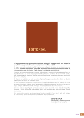 3UNÉDIC
ÉDITORIAL
La commission d’audit et de préparation des comptes de l’Unédic s’est réunie trois fois en 2014, année de la
consolidation de ses modes de fonctionnement après son installation en 2013.
Ce rapport conserve le caractère descriptif de la gouvernance du dispositif de maîtrise des activités et de sa mise
en œuvre ; il présente le programme de travail du département audit-risques et les principaux constats et
recommandations issus des missions d’audit ainsi que les résultats du contrôle interne.
L’ensemble des missions opérationnelles (service de l’indemnisation et recouvrement) étant délégué à des tiers, le
dispositif de maîtrise des activités implique pleinement les opérateurs et doit donner à la gouvernance de l’Unédic,
sous la responsabilité de la direction générale, l’assurance raisonnable de la réalisation conforme et performante
des missions déléguées.
Ce dispositif est traduit dans un cadre conventionnel qui vise les aspects opérationnels et décline les objectifs
politiques issus des accords des partenaires sociaux.
Ce cadre conventionnel constitue ainsi le premier niveau de la maîtrise des activités déléguées. Il affirme tout autant
la mission de contrôle et d’audit de l’Unédic que le cadre de coopération institutionnel qui permet de partager les
enjeux politiques de l’indemnisation du chômage et les enjeux opérationnels de sa mise en oeuvre.
C’est avec ce double objectif que la commission oriente les actions de contrôle interne et d’audit afin qu’elles
participent à garantir la conformité et la qualité du service rendu aux bénéficiaires finaux, demandeurs d’emploi
et entreprises.
C’est avec ces mêmes objectifs que le rapport annuel contrôle et audit 2014 s’inscrit dans le cadre de la politique
de transparence de l’Unédic et complète le rapport d’activité et le rapport financier.
Geneviève ROY,
Présidente de la commission d’audit
et de préparation des comptes
 