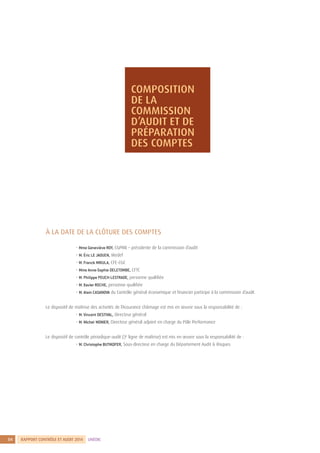 RAPPORT CONTRÔLE ET AUDIT 20144 UNÉDIC
1
À LA DATE DE LA CLÔTURE DES COMPTES
	
	 • Mme Geneviève ROY, CGPME – présidente de la commission d’audit
	 • M. Éric LE JAOUEN, Medef
	 • M. Franck MIKULA, CFE-CGC
	 • Mme Anne-Sophie DELETOMBE, CFTC
	 • M. Philippe PEUCH-LESTRADE, personne qualifiée
	 • M. Xavier ROCHE, personne qualifiée
	 • M. Alain CASANOVA du Contrôle général économique et financier participe à la commission d’audit.
Le dispositif de maîtrise des activités de l’Assurance chômage est mis en œuvre sous la responsabilité de :
	 • M. Vincent DESTIVAL, Directeur général
	 • M. Michel MONIER, Directeur général adjoint en charge du Pôle Performance
Le dispositif de contrôle périodique-audit (3e
ligne de maîtrise) est mis en œuvre sous la responsabilité de :
	 • M. Christophe BUTIKOFER, Sous-directeur en charge du Département Audit  Risques
COMPOSITION
DE LA
COMMISSION
D’AUDIT ET DE
PRÉPARATION
DES COMPTES
 