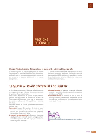 5UNÉDIC
1
Gérée par l’Unédic, l’Assurance chômage est mise en œuvre par des opérateurs désignés par la loi.
Le mandat de gestion des opérateurs est précisé par un cadre
conventionnel qui prévoit les modalités de la transmission,
par l’Unédic, de ses prescriptions réglementaires et celles de
son contrôle sur les processus opérationnels et les résultats
des opérateurs.
Ce contexte d’externalisation totale des prestations de service
aux affiliés à l’Assurance chômage et à ses bénéficiaires a fait
organiser un dispositif de maîtrise des activités dont les missions
de contrôle interne des opérateurs et d’audit chez les opérateurs
constituent les volets majeurs.
1.1 QUATRE MISSIONS STATUTAIRES DE L’UNÉDIC
La loi de février 2008 relative à la réforme de l’organisation du
Service public de l’emploi a conforté l’Unédic dans sa mission
de gestion de l’Assurance chômage.
Dans ce cadre, les missions de l’Unédic ont été redéfinies,
précisées, pour tenir compte de la délégation du service de
l’indemnisation à Pôle emploi et de celle du recouvrement
des contributions d’assurance chômage à l’Acoss et à d’autres
opérateurs.
Les quatre missions de l’Unédic, gestionnaire de l’Assurance
chômage sont :
1) prescrire et garantir les conditions de mise en œuvre
de l’Assurance chômage et des dispositifs conventionnels
associés, en application des décisions des partenaires
sociaux et des instances de l’Unédic ;
2) assurer la gestion financière de l’Assurance chômage et
des dispositifs conventionnels associés, participer au finan-
cement des opérateurs et de Pôle emploi, et garantir l’auto-
nomie de gestion de l’Unédic ;
3) produire les études, les analyses et les éléments d’information
et d’aide à la décision nécessaires aux partenaires sociaux
et instances de l’Unédic ;
4) contrôler et auditer les conditions de mise en œuvre de
l’Assurance chômage et des dispositifs conventionnels associés,
en application des décisions des partenaires sociaux et des
instances de l’Unédic.
MISSIONS
DE L’UNÉDIC
unedic.org/article/
commission-d-audit-et-de-preparation-des-comptes
SUR LE
WEB
 