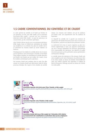 RAPPORT CONTRÔLE ET AUDIT 20148 UNÉDIC
1
Convention tripartite 2015-2018 entre l’État, l’Unédic et Pôle emploi
http://www.unedic.org/sites/default/files/convention_tripartite_2015-2018.pdf
SUR LE
WEB
Convention bipartite entre l’Unédic et Pôle emploi
http://www.unedic.org/sites/default/files/convention_bipartite_du_21.12.2012_0.pdf
SUR LE
WEB
Convention Unédic-AGS-Acoss-Pôle emploi du 17 décembre 2010 relative
au recouvrement des contributions et cotisations dues par les employeurs
http://www.unedic.org/fond-doc/pdf/rcvcnt/cnvtritrec171210.pdf
SUR LE
WEB
1.5 CADRE CONVENTIONNEL DU CONTRÔLE ET DE L’AUDIT
Le cadre général du contrôle et de l’audit par l’Unédic de
ses opérateurs est fixé, pour Pôle emploi, par la convention
État-Unédic-Pôle emploi – précisée par une convention
bilatérale Unédic-Pôle emploi – et pour les opérateurs du
recouvrement, par des conventions spécifiques.
Ainsi, l’Unédic adresse tous les ans à ses principaux opérateurs
(Pôle emploi, Acoss et CCMSA) des orientations de contrôle
qui complètent, le cas échéant, leur plan de contrôle interne
et présentent les missions d’audit qui seront réalisées sur
l’exercice.
Périodiquement, les résultats du contrôle interne mis en œuvre
par les opérateurs sont communiqués à l’Unédic et font l’objet
d’une analyse conjointe. Les orientations de contrôle adressées
par l’Unédic sont étayées par une analyse des risques, et par
les résultats communiqués par les opérateurs.
Des missions d’audit sont conduites dans le cadre d’un plan
annuel. Les missions d’audit sont déterminées selon le même
processus d’analyse des risques et des résultats du contrôle
interne. Ces missions sont réalisées soit par les auditeurs
de l’Unédic seuls, soit conjointement avec les auditeurs de
l’opérateur.
Ce dispositif de contrôle vise à garantir aux instances de
gouvernance de l’Unédic l’assurance d’une mise en œuvre, par
les opérateurs, conforme aux objectifs des partenaires sociaux.
La conformité de la mise en œuvre s’apprécie au plan stric-
tement réglementaire et dans une approche ”performance”
qui vise à mesurer l’adaptation des processus opérationnels
de la responsabilité des opérateurs, aux objectifs de qualité
de service poursuivis par les partenaires sociaux gestionnaires
de l’Assurance chômage.
Le contrôle interne des opérateurs et les missions d’audit sont
ainsi complétés par le suivi d’indicateurs de performance dont
il est rendu compte au Bureau de l’Unédic trimestriellement
après une analyse conjointe avec l’opérateur. Le tableau de
bord de l’Assurance chômage présenté au Bureau de l’Unédic
est rendu public.
MISSIONS
DE L’UNÉDIC
 