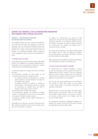9UNÉDIC
1
EXTRAIT DE L’ANNEXE 2 DE LA CONVENTION TRIPARTITE
ÉTAT-UNÉDIC-PÔLE EMPLOI 2015-2018
ANNEXE 2 - DISPOSITIONS RELATIVES
AUX DÉLÉGATIONS DE SERVICE
Les modalités relatives à la mise en œuvre des stipulations
de la présente convention sont précisées, en tant que
de besoin, dans les conventions bilatérales relatives aux
délégations de service et dans les conventions de service
pouvant être conclues entre Pôle emploi et l’État ou
l’Unédic. Ces conventions bilatérales portent également
sur les modalités de mise en oeuvre des dispositions ci-
après.
1. Contrôle interne et audit
Pour la délivrance du service de l’indemnisation, Pôle emploi
satisfait à une obligation de conformité règlementaire en
maintenant à jour un dispositif de maîtrise des activités
“à l’état de l’art” des référentiels professionnels.
La certification légale des comptes de l’État et de l’Unédic
nécessite :
• la présentation annuelle par Pôle emploi de son
environnement général de contrôle décrivant :
- les principes généraux d’organisation du contrôle
interne prenant en compte l’analyse des risques et
la prévention des fraudes ;
- la politique générale en matière de contrôle et
d’audit interne : ces dispositifs prennent en compte
les orientations de contrôle fixées par l’État et
l’Unédic, chacun pour ce qui le concerne ;
• l’environnement de contrôle informatique ;
• la communication régulière des résultats du contrôle
interne, la cartographie des processus, la cartographie
des risques et les plans d’actions associés ;
• la diffusion annuelle du bilan relatif à l’efficacité du
contrôle interne.
L’ensemble de ces éléments sont tenus à disposition (par
Pôle emploi) de la DGEFP et de la Cour des comptes, ainsi
que, sur son périmètre, de l’Unédic.
Par ailleurs, les Commissaires aux comptes de Pôle
emploi, dans le respect des règles déontologiques de leur
profession, émettent, sur le périmètre confié en gestion
par l’Unédic, les rapports et opinions d’audit nécessaires
aux Commissaires aux comptes de l’Unédic pour la
certification de leurs comptes.
Les travaux des Commissaires aux comptes de Pôle emploi
sont conduits dans le cadre des diligences formulées
par les Commissaires aux comptes de l’Unédic, transmis
par l’intermédiaire de Pôle emploi.
Pôle emploi présente annuellement son plan de sécurisation
et de continuité des activités au comité de suivi.
2. Renforcement de la qualité comptable
Le renforcement de la qualité comptable, y compris
au sein des opérateurs, est une exigence forte pour les
administrations de l’État. L’article 27 de la loi organique
relative aux lois de finances dispose que “les comptes de
l’État doivent être réguliers, sincères et donner une image
fidèle de son patrimoine et de sa situation”.
Dans le cadre des travaux préliminaires à la certification
des comptes de l’État, Pôle emploi est ainsi appelé
à fournir toutes pièces et justificatifs nécessaires aux
opérations d’inventaire.
L’État d’une part, et, après concertation avec Pôle emploi,
l’Unédic d’autre part, peuvent réaliser ou faire réaliser
des contrôles et audits externes, sur pièces ou sur place.
Les missions d’audit peuvent être réalisées avec les
services de Pôle emploi.
Les dispositions précédentes s’appliquent également au
bénéfice des services concernés de l’État pour la gestion
des dispositifs qu’il confie à Pôle emploi.
MISSIONS
DE L’UNÉDIC
 