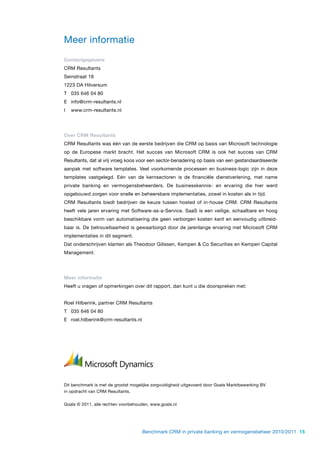 Meer informatie
Contactgegevens
CRM Resultants
Seinstraat 18
1223 DA Hilversum
T 035 646 04 80
E info@crm-resultants.nl
I   www.crm-resultants.nl




Over CRM Resultants
CRM Resultants was één van de eerste bedrijven die CRM op basis van Microsoft technologie
op de Europese markt bracht. Het succes van Microsoft CRM is ook het succes van CRM
Resultants, dat al vrij vroeg koos voor een sector-benadering op basis van een gestandaardiseerde
aanpak met software templates. Veel voorkomende processen en business-logic zijn in deze
templates vastgelegd. Eén van de kernsectoren is de financiële dienstverlening, met name
private banking en vermogensbeheerders. De businesskennis- en ervaring die hier werd
opgebouwd zorgen voor snelle en beheersbare implementaties, zowel in kosten als in tijd.
CRM Resultants biedt bedrijven de keuze tussen hosted of in-house CRM. CRM Resultants
heeft vele jaren ervaring met Software-as-a-Service. SaaS is een veilige, schaalbare en hoog
beschikbare vorm van automatisering die geen verborgen kosten kent en eenvoudig uitbreid-
baar is. De betrouwbaarheid is gewaarborgd door de jarenlange ervaring met Microsoft CRM
implementaties in dit segment.
Dat onderschrijven klanten als Theodoor Gilissen, Kempen & Co Securities en Kempen Capital
Management.




Meer informatie
Heeft u vragen of opmerkingen over dit rapport, dan kunt u die doorspreken met:


Roel Hilberink, partner CRM Resultants
T 035 646 04 80
E roel.hilberink@crm-resultants.nl




Dit benchmark is met de grootst mogelijke zorgvuldigheid uitgevoerd door Goals Marktbewerking BV
in opdracht van CRM Resultants.


Goals © 2011, alle rechten voorbehouden, www.goals.nl




                                     Benchmark CRM in private banking en vermogensbeheer 2010/2011 15
 
