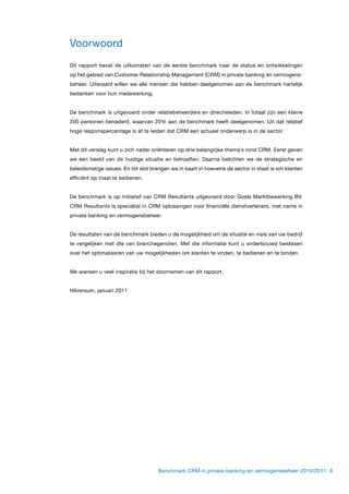 Voorwoord
Dit rapport bevat de uitkomsten van de eerste benchmark naar de status en ontwikkelingen
op het gebied van Customer Relationship Management (CRM) in private banking en vermogens-
beheer. Uiteraard willen we alle mensen die hebben deelgenomen aan de benchmark hartelijk
bedanken voor hun medewerking.


De benchmark is uitgevoerd onder relatiebeheerders en directieleden. In totaal zijn een kleine
200 personen benaderd, waarvan 20% aan de benchmark heeft deelgenomen. Uit dat relatief
hoge responspercentage is af te leiden dat CRM een actueel onderwerp is in de sector.


Met dit verslag kunt u zich nader oriënteren op drie belangrijke thema’s rond CRM. Eerst geven
we een beeld van de huidige situatie en behoeften. Daarna belichten we de strategische en
beleidsmatige issues. En tot slot brengen we in kaart in hoeverre de sector in staat is om klanten
efficiënt op maat te bedienen.


De benchmark is op initiatief van CRM Resultants uitgevoerd door Goals Marktbewerking BV.
CRM Resultants is specialist in CRM oplossingen voor financiële dienstverleners, met name in
private banking en vermogensbeheer.


De resultaten van de benchmark bieden u de mogelijkheid om de situatie en visie van uw bedrijf
te vergelijken met die van branchegenoten. Met die informatie kunt u onderbouwd beslissen
over het optimaliseren van uw mogelijkheden om klanten te vinden, te bedienen en te binden.


We wensen u veel inspiratie bij het doornemen van dit rapport.


Hilversum, januari 2011




                                     Benchmark CRM in private banking en vermogensbeheer 2010/2011 3
 