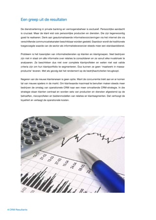 Een greep uit de resultaten

          De dienstverlening in private banking en vermogensbeheer is exclusief. Persoonlijke aandacht
          is cruciaal. Maar de klant eist ook persoonlijke producten en diensten. Die zijn tegenwoordig
          goed te realiseren. Denk aan geautomatiseerde informatievoorzieningen via het internet die via
          verschillende communicatiekanalen beschikbaar worden gesteld. Daardoor wordt de traditionele
          toegevoegde waarde van de sector als informatieleverancier steeds meer een standaarddienst.


          Probleem is het toesnijden van informatiediensten op klanten en klantgroepen. Veel bedrijven
          zijn niet in staat om alle informatie over relaties te consolideren en ze vanuit elke invalshoek te
          analyseren. Ze beschikken dus niet over complete klantprofielen en weten niet wat valide
          criteria zijn om hun klantportfolio te segmenteren. Dus kunnen ze geen ‘maatwerk in massa-
          productie’ leveren. Met als gevolg dat het rendement op de bedrijfsactiviteiten terugloopt.


          Negeren van de nieuwe klanteneisen is geen optie. Want de concurrentie trekt aan en er komen
          tal van nieuwe spelers in de markt. Om klantwaarde maximaal te benutten maken steeds meer
          bedrijven de omslag van operationele CRM naar een meer omvattende CRM-strategie. In die
          strategie staan klanten centraal en worden sets van producten en diensten afgestemd op de
          behoeften, risicoprofielen en bedienmodellen van relaties en klantsegmenten. Dat verhoogt de
          loyaliteit en verlaagt de operationele kosten.




4 CRM Resultants
 