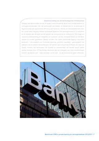 Groeiend belang van de technologische infrastructuur
Vroeger was persoonlijke service de enige onderscheidende factor voor private bankers en
vermogensbeheerders. Om het vertrouwen van klanten te (her)winnen en te behouden is
tegenwoordig ook operationele efficiency een harde eis. Klanten en relatiebeheerders moe-
ten overal veilig toegang hebben tot actuele gegevens om vermogensrisico’s te reduceren
en te voldoen aan de eisen op het gebied van transparantie en compliancy. Dat vraagt om
robuuste automatisering en integratie van systemen om een compleet beeld van de klant-
situatie te kunnen genereren. Daarbij worden met name traditionele (legacy) backoffice
systemen – bijvoorbeeld voor financiële planning, portfolio, reporting – geïntegreerd met
webservices en andere internetdiensten van derden, bijvoorbeeld als Software-as-a-Service
(SaaS). Kortom, het vertrouwen, de loyaliteit en tevredenheid van klanten wordt steeds
sterker bepaald door ICT-faciliteiten. Bedrijven die niet meegaan met deze ontwikkelingen
ervaren dat klanten zich - vaak ook weer via het web - bij de concurrentie gaan oriënteren.




                                 Benchmark CRM in private banking en vermogensbeheer 2010/2011 7
 