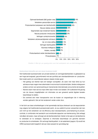 Optimaal klantbeeld (360 graden view)                                     44%
                       Verbeteren persoonlijke service                               41%
        Productaanbod aanpassen aan klantbehoefte                                  35%
                               Nieuwe relaties werven                        26%

                 Segmentatie naar rendement klanten                          24%
                      Nieuwe producten introduceren                          24%
                         Verhogen contactmomenten                      18%
            Verbeteren adviesvaardigheden adviseurs                   15%
                                  Up- en cross selling                15%
                               Verhogen klantloyaliteit               15%

                                 Business Intelligence           9%
                                     Anders, namelijk            9%

               Productaanbod verder standaardiseren             6%
                                       Privacyborging      0%

                                                          0%    10% 20% 30% 40% 50%

             Grafiek 4: Wat zijn uw speerpunten voor het verbeteren van uw klantmanagement?




Aantoonbare behoefte aan een nieuw business model
Het traditionele businessmodel van private bankers en vermogensbeheerders is gebaseerd op
een hoge servicegraad, gecombineerd met een portfolio aan standaarddiensten en -producten.
Dat model werkt om verschillende redenen steeds minder goed:
  - Het gedrag van klanten laat zich lastiger voorspellen. Ze varen niet meer blind op hun
     adviseurs maar vragen meer zekerheden in economisch turbulente tijden. Verder ondergraven
     andere vormen van samenwerking en toenemende internationale concurrentie de loyaliteit.
  - Klanten eisen meer service maar willen daar minder voor betalen. Dit is allereerst het gevolg
     van de nieuwe mogelijkheden om informatie via een groeiend aantal digitale kanalen
     beschikbaar te stellen.
  - De overheid eist meer transparantie over de kosten en vergoedingen die in rekening
     worden gebracht. Dat zet het rendement verder onder druk.


In het licht van deze ontwikkelingen is het opmerkelijk dat bijna driekwart van de respondenten
nog volgens het traditionele businessmodel werkt. Je zou wellicht kunnen verwachten dat men
zich richt op het verbeteren van de efficiency door standaardisatie, automatisering en proces-
controle, in combinatie met aandacht voor emotionele aspecten van klantervaring. Dat verlaagt
niet alleen de kosten, maar verhoogt ook de klanttevredenheid. Verder is het zaak om de klantkennis
te verbreden en te verdiepen. Daarmee is informatie beschikbaar om gerichte diensten
en producten te ontwikkelen. Dit verhoogt klantloyaliteit. In de kadertekst (pagina 10) wordt het
CRM businessmodel toegelicht dat aan deze aanpak ten grondslag ligt.




                                     Benchmark CRM in private banking en vermogensbeheer 2010/2011 9
 