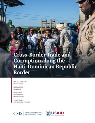 Cross-Border Trade and
Corruption along the
Haiti-Dominican Republic
Border
MARCH 2019
PROJECT DIRECTOR
Michael Matera
LEAD AUTHOR
Mary Speck
CO-AUTHORS
Linnea Sandin
Mark Schneider
A Report by the
CSIS AMERICAS PROGRAM
 