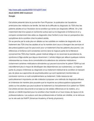 http://www.aafp.org/afp/2000/1101/p2077.html
Adult ADHD AND treatment
Google


Cet article présenté dans le journal Am Fam Physician, la publication de l'académie
américaine des médecins de famille, fait état de la difficulté du diagnostic du TDA chez les
patients adultes et sur l'évolution de la condition qui rends son diagnostic difficile. On y fait
notamment état d'un passé en recherche surtout axé sur le diagnostic à l'enfance et on y
compare constamment des aides au diagnostic chez l'enfant à une mise en perspective des
symptômes de la condition chez le patient adulte.
On se penche par la suite plus en détails sur les subtilités en matière de diagnostic et de
traitement des TDA chez les adultes et sur la manière dont ceux-ci divergent des services et
des préoccupations que l'on peut avoir pour un traitement chez les patients plus jeunes. Les
références à l'enfance sont constantes comme dans la majeure partie de la littérature
concernant les TDA chez l'adulte, passé médical oblige on ne reconnais la persistance du
syndrome à l'âge adulte que depuis récemment. L'article intègre par ailleurs quelques notions
intéressantes au niveau de la comorbidité et la sélections de certaines médications
(notamment certaines médications stimulantes qui peuvent accrocher le patient TDAH qui est
naturellement plus à risque de développer des dépendances aux substances). La majeure
partie du propos s'intéresse au diagnostic et au traitement médical de la condition en laissant
peu de place aux approches de psychoéducation qui sont rapidement mentionnées en
conclusion comme un outil complémentaire au traitement. Cette ressource est
particulièrement importante car elle s'attarde à proposer une méthode de diagnostic efficace
et s'intéresse de manière plus poussée que la moyenne aux préoccupations typiquement
axées sur les adultes que peut soulever le traitement ou l'encadrement d'un patient en TDAH.
Cet article est bien documenté et se base sur de solides références en la matière, on y
dénote un intérêt important pour la condition chez l'adulte et un haut niveau de rigueur et de
professionnalisme. Les auteurs sont des professionnels et l'article est crédible, on le retrouve
sur le site web de l'AAFP (American Academy of family physicians).
 