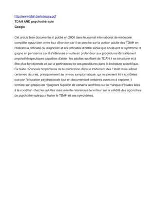 http://www.tdah.be/interpsy.pdf
TDAH AND psychothérapie
Google


Cet article bien documenté et publié en 2009 dans le journal international de médecine
complète assez bien notre tour d'horizon car il se penche sur la portion adulte des TDAH en
réitérant la difficulté du diagnostic et les difficultés d'ordre social que soulèvent le syndrome. Il
gagne en pertinence car il s'intéresse ensuite en profondeur aux procédures de traitement
psychothérapeutiques capables d'aider les adultes souffrant de TDAH à se structurer et à
être plus fonctionnels et sur la pertinences de ces procédures dans la littérature scientifique.
Ce texte reconnais l'importance de la médication dans le traitement des TDAH mais admet
certaines lacunes, principalement au niveau symptomatique, qui ne peuvent être comblées
que par l'éducation psychosociale tout en documentant certaines avenues à explorer. Il
termine son propos en rejoignant l'opinion de certains confrères sur le manque d'études liées
à la condition chez les adultes mais oriente néanmoins le lecteur sur la validité des approches
de psychothérapie pour traiter le TDAH et ses symptômes.
 