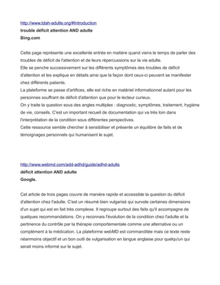 http://www.tdah-adulte.org/#Introduction
trouble déficit attention AND adulte
Bing.com


Cette page représente une excellente entrée en matière quand viens le temps de parler des
troubles de déficit de l'attention et de leurs répercussions sur la vie adulte.
Elle se penche successivement sur les différents symptômes des troubles de déficit
d'attention et les explique en détails ainsi que la façon dont ceux-ci peuvent se manifester
chez différents patients.
La plateforme se passe d'artifices, elle est riche en matériel informationnel autant pour les
personnes souffrant de déficit d'attention que pour le lecteur curieux.
On y traite la question sous des angles multiples : diagnostic, symptômes, traitement, hygiène
de vie, conseils. C'est un important recueil de documentation qui va très loin dans
l'interprétation de la condition sous différentes perspectives.
Cette ressource semble chercher à sensibiliser et présente un équilibre de faits et de
témoignages personnels qui humanisent le sujet.




http://www.webmd.com/add-adhd/guide/adhd-adults
déficit attention AND adulte
Google.


Cet article de trois pages couvre de manière rapide et accessible la question du déficit
d'attention chez l'adulte. C'est un résumé bien vulgarisé qui survole certaines dimensions
d'un sujet qui est en fait très complexe. Il regroupe surtout des faits qu'il accompagne de
quelques recommandations. On y reconnais l'évolution de la condition chez l'adulte et la
pertinence du contrôle par la thérapie comportementale comme une alternative ou un
complément à la médication. La plateforme webMD est commanditée mais ce texte reste
néanmoins objectif et un bon outil de vulgarisation en langue anglaise pour quelqu'un qui
serait moins informé sur le sujet.
 