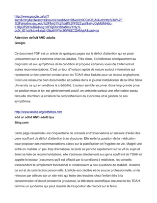http://www.google.ca/url?
sa=t&rct=j&q=&esrc=s&source=web&cd=9&ved=0CGkQFjAI&url=http%3A%2F
%2Fohioline.osu.edu%2Fflm01%2Fpdf%2FFS23.pdf&ei=JGyMUMHbL-
b10gGP2IHwBQ&usg=AFQjCNH86aSmVYHy1l-
pc0t_ID1qVjktLw&sig2=26p8VVYefJKW8ZCQAMyjiA&cad=rja

Attention deficit AND adults
Google.


Ce document PDF est un article de quelques pages sur le déficit d'attention qui se pose
uniquement sur le syndrome chez les adultes. Très direct, il s'intéresse principalement au
diagnostic et aux symptômes de la condition et propose certaines voies de traitement et
autres recommandations. C'est un tour d'horizon rapide de nature surtout informative qui
représente un bon premier contact avec les TDAH chez l'adulte pour un lecteur anglophone.
C'est une ressource bien documentée et publiée dans le journal institutionnel de la Ohio State
University ce qui en améliore la crédibilité. L'auteur semble se priver d'une trop grande prise
de position mais le ton est généralement positif, on présente surtout une information assez
factuelle cherchant à améliorer la compréhension du syndrome et la gestion de ses
symptômes.


http://www.faslink.org/adhdtips.htm
add or adhd AND adult tips
Bing.com


Cette page rassemble une cinquantaine de conseils et d'observations en mesure d'aider des
gens souffrant de déficit d'attention à se structurer. Elle évite la question de la médication
pour proposer des recommandations axées sur la planification et l'hygiène de vie. Malgré une
entré en matière un peu trop dramatique, le texte se penche rapidement sur le vif du sujet et
émet sa liste de recommandations, elle s'adresse directement aux gens souffrant de TDAH et
appelle le lecteur (assumons qu'il est affecté par la condition) à relativiser, les conseils
transcendent le simplement fonctionnel et s'intéressent à des questions de stabilité, d'estime
de soi et de satisfaction personnelle. L'article est crédible et de source professionnelle, on le
retrouve par ailleurs sur un site web qui traite des troubles chez l'enfant liés à la
consommation d'alcool pendant la grossesse, la littérature scientifique documente les TDAH
comme un syndrome qui peut résulter de l'exposition de l'alcool sur le fétus.
 