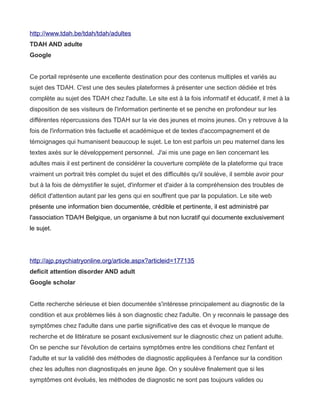 http://www.tdah.be/tdah/tdah/adultes
TDAH AND adulte
Google


Ce portail représente une excellente destination pour des contenus multiples et variés au
sujet des TDAH. C'est une des seules plateformes à présenter une section dédiée et très
complète au sujet des TDAH chez l'adulte. Le site est à la fois informatif et éducatif, il met à la
disposition de ses visiteurs de l'information pertinente et se penche en profondeur sur les
différentes répercussions des TDAH sur la vie des jeunes et moins jeunes. On y retrouve à la
fois de l'information très factuelle et académique et de textes d'accompagnement et de
témoignages qui humanisent beaucoup le sujet. Le ton est parfois un peu maternel dans les
textes axés sur le développement personnel. J'ai mis une page en lien concernant les
adultes mais il est pertinent de considérer la couverture complète de la plateforme qui trace
vraiment un portrait très complet du sujet et des difficultés qu'il soulève, il semble avoir pour
but à la fois de démystifier le sujet, d'informer et d'aider à la compréhension des troubles de
déficit d'attention autant par les gens qui en souffrent que par la population. Le site web
présente une information bien documentée, crédible et pertinente, il est administré par
l'association TDA/H Belgique, un organisme à but non lucratif qui documente exclusivement
le sujet.




http://ajp.psychiatryonline.org/article.aspx?articleid=177135
deficit attention disorder AND adult
Google scholar


Cette recherche sérieuse et bien documentée s'intéresse principalement au diagnostic de la
condition et aux problèmes liés à son diagnostic chez l'adulte. On y reconnais le passage des
symptômes chez l'adulte dans une partie significative des cas et évoque le manque de
recherche et de littérature se posant exclusivement sur le diagnostic chez un patient adulte.
On se penche sur l'évolution de certains symptômes entre les conditions chez l'enfant et
l'adulte et sur la validité des méthodes de diagnostic appliquées à l'enfance sur la condition
chez les adultes non diagnostiqués en jeune âge. On y soulève finalement que si les
symptômes ont évolués, les méthodes de diagnostic ne sont pas toujours valides ou
 