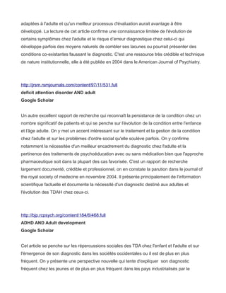 adaptées à l'adulte et qu'un meilleur processus d'évaluation aurait avantage à être
développé. La lecture de cet article confirme une connaissance limitée de l'évolution de
certains symptômes chez l'adulte et le risque d’erreur diagnostique chez celui-ci qui
développe parfois des moyens naturels de combler ses lacunes ou pourrait présenter des
conditions co-existantes faussant le diagnostic. C'est une ressource très crédible et technique
de nature institutionnelle, elle à été publiée en 2004 dans le American Journal of Psychiatry.




http://jrsm.rsmjournals.com/content/97/11/531.full
deficit attention disorder AND adult
Google Scholar


Un autre excellent rapport de recherche qui reconnaît la persistance de la condition chez un
nombre significatif de patients et qui se penche sur l'évolution de la condition entre l'enfance
et l'âge adulte. On y met un accent intéressant sur le traitement et la gestion de la condition
chez l'adulte et sur les problèmes d'ordre social qu'elle soulève parfois. On y confirme
notamment la nécessitée d'un meilleur encadrement du diagnostic chez l'adulte et la
pertinence des traitements de psychoéducation avec ou sans médication bien que l'approche
pharmaceutique soit dans la plupart des cas favorisée. C'est un rapport de recherche
largement documenté, crédible et professionnel, on en constate la parution dans le journal of
the royal society of medecine en novembre 2004. Il présente principalement de l'information
scientifique factuelle et documente la nécessité d'un diagnostic destiné aux adultes et
l'évolution des TDAH chez ceux-ci.




http://bjp.rcpsych.org/content/184/6/468.full
ADHD AND Adult development
Google Scholar


Cet article se penche sur les répercussions sociales des TDA chez l'enfant et l'adulte et sur
l'émergence de son diagnostic dans les sociétés occidentales ou il est de plus en plus
fréquent. On y présente une perspective nouvelle qui tente d'expliquer son diagnostic
fréquent chez les jeunes et de plus en plus fréquent dans les pays industrialisés par le
 