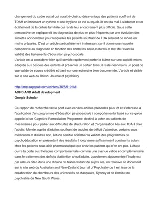 changement du cadre social qui aurait évolué au désavantage des patients souffrant de
TDAH en imposant un rythme et une hygiène de vie auxquels ils ont du mal à s'adapter et un
éclatement de la cellule familiale qui rends leur encadrement plus difficile. Sous cette
perspective on expliquerait les diagnostics de plus en plus fréquents par une évolution des
sociétés occidentales pour lesquelles les patients souffrant de TDA seraient de moins en
moins préparés. C'est un article particulièrement intéressant car il donne une nouvelle
perspective au diagnostic en fonction des contextes socio-culturels et met de l'avant la
validité des traitements d'éducation psychosociale.
L'article est à considérer bien qu'il semble rapidement porter le blâme sur une société moins
adaptée aux besoins des enfants et présenter un certain biais, il reste néanmoins un point de
vue valide de source crédible et basé sur une recherche bien documentée. L'article et visible
sur le site web du British Journal of psychiatry.


http://anp.sagepub.com/content/36/5/610.full
ADHD AND Adult development
Google Scholar


Ce rapport de recherche fait le pont avec certains articles présentés plus tôt et s'intéresse à
l'application d'un programme d'éducation psychosociale / comportemental basé sur ce qu'on
appelle ici un 'Cognitive Remediation Programme' destiné à doter les patients de
mécanismes pour pallier aux difficultés de structuration et d'organisation liés aux TDAH chez
l'adulte. Menée auprès d'adultes souffrant de troubles de déficit d'attention, certains sous
médication et d'autres non, l'étude semble confirmer la validité des programmes de
psychoéducation en présentant des résultats à long terme suffisamment concluants autant
chez les patients sous aide pharmaceutique que chez les patients qui n'en ont pas. L'étude
ouvre la porte aux thérapies comportementales comme une avenue valide et complémentaire
dans le traitement des déficits d'attention chez l'adulte. Lourdement documentée l'étude est
par ailleurs citée dans une dizaine de textes traitant de sujets liés, on retrouve ce document
sur le site web du Australian and New-Zealand Journal of Psychiatry ou il est issu de la
collaboration de chercheurs des universités de Macquaire, Sydney et de l'institut de
psychiatrie de New South Wales.
 