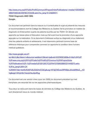 http://www.cmq.org/fr/Public/Profil/Commun/AProposOrdre/Publications/~/media/142E6602A
48B4F568C6E3087BC372AAB.ashx?sc_lang=fr-CA&90911
TDAH Diagnostic AND CMQ
Google.


Ce document est pertinent dans la mesure ou il contextualise le sujet et présente les mesures
et recommandations dont le Collège des Médecins du Québec fait la promotion en matière de
diagnostic et d'intervention auprès de patients touchés par les TDAH. On dénote une
approche qui laisse place à l'éducation mais qui fait avant tout la promotion d'une approche
appuyée sur la médication. Si ce document s'intéresse surtout au diagnostic et au traitement
chez les patients enfants et adolescents, il est néanmoins pertinent comme base de
référence théorique pour comprendre comment on approche la condition dans l'univers
médical québécois.


http://www.google.ca/url?
sa=t&rct=j&q=&esrc=s&source=web&cd=2&cad=rja&ved=0CEMQFjAB&url=http%3A%2F
%2Fwww.cmq.org%2Ffr%2FPublic%2FProfil%2FCommun%2FAProposOrdre
%2FPublications%2F~%2Fmedia%2F2D126C7C22FA472789A28B0CD1440EF5.ashx
%3Fsc_lang%3Dfr-CA
%2690911&ei=ibeNUN3DFs6L0QGHxICQCg&usg=AFQjCNEseiz9PKBlpLzDutq6MkbZ__hO
Vg&sig2=DlVphSk1VaJdJHeuQy4Ryg


Ce document est une version mise à jour (en 2006) du document précédent qui met
l'emphase une seconde fois sur les approches pharmaceutiques.


Tous deux se retrouvent dans les bases de données du Collège des Médecins du Québec, ils
sont directement issus du monde médical.
 