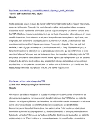 http://www.canadianliving.com/health/prevention/guide_to_adult_adhd.php
Trouble déficit attention AND adulte
Google


Cette ressource couvre le sujet de manière étonnement complète tout en restant très simple,
rassurant et humain. D'un point de vue informationnel ce n'est pas la meilleur ressource
disponible mais il représente un très bon outil de vulgarisation pour un premier contact avec
les TDA. C'est une ressource qui rassure et qui est facile d'approche, elle expliquera en mode
accéléré certaines dimensions du sujet parmi lesquelles une description du syndrome, son
diagnostic, son traitement, ses répercussions sur la vie d'un adulte. L'article aborde des
questions relativement techniques sans donner l'impression de parler d'un mal qu'il faut
craindre, il s'en dégage beaucoup de positivisme et de vision. On y développe un propos
largement basé sur la citation et sur la perspective personnelle, qui est ici féminine, le texte
semble d'ailleurs s'adresser tout particulièrement aux femmes chez qui le diagnostic du TDA
est parfois difficile car celles-ci sont souvent moins agressives ou impulsives que les patients
masculins. En somme c'est un texte peu stressant et riche en perspective personnelle qui
représentera un bon premier contact pour un lecteur non spécialiste et qui oriente vers des
ressources pertinentes pour plus de lecture, une bonne vulgarisation.




http://www.caddac.ca/cms/page.php?231
ADHD adult AND psychological intervention
Google


On introduit ce texte en rappelant le succès des médications stimulantes (notamment les
stimulateurs du système nerveux central) dans le traitement des TDAH chez les patients
adultes. Il s'éloigne rapidement de traitements par médication car cet article que l'on retrouve
sur le site web caddac.ca (centre for adhd awareness canada) fait plutôt état de
l'accompagnement psychothérapeutique des patients et de l'intervention psychologique
comme de solution d'accompagnement ou de remplacement à la thérapie pharmaceutique
habituelle. Le texte s'intéressera surtout aux difficultés d'ordre social auxquelles les patients
adultes atteints de TDAH font face et comment certaines de ces difficultés peuvent être
 