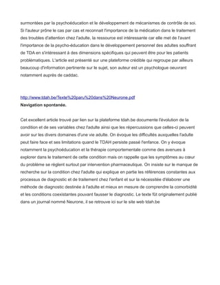 surmontées par la psychoéducation et le développement de mécanismes de contrôle de soi.
Si l'auteur prône le cas par cas et reconnait l'importance de la médication dans le traitement
des troubles d'attention chez l'adulte, la ressource est intéressante car elle met de l'avant
l'importance de la psycho-éducation dans le développement personnel des adultes souffrant
de TDA en s'intéressant à des dimensions spécifiques qui peuvent être pour les patients
problématiques. L'article est présenté sur une plateforme crédible qui regroupe par ailleurs
beaucoup d'information pertinente sur le sujet, son auteur est un psychologue oeuvrant
notamment auprès de caddac.




http://www.tdah.be/Texte%20paru%20dans%20Neurone.pdf
Navigation spontanée.


Cet excellent article trouvé par lien sur la plateforme tdah.be documente l'évolution de la
condition et de ses variables chez l'adulte ainsi que les répercussions que celles-ci peuvent
avoir sur les divers domaines d'une vie adulte. On évoque les difficultés auxquelles l'adulte
peut faire face et ses limitations quand le TDAH persiste passé l'enfance. On y évoque
notamment la psychoéducation et la thérapie comportementale comme des avenues à
explorer dans le traitement de cette condition mais on rappelle que les symptômes au cœur
du problème se règlent surtout par intervention pharmaceutique. On insiste sur le manque de
recherche sur la condition chez l'adulte qui explique en partie les références constantes aux
processus de diagnostic et de traitement chez l'enfant et sur la nécessitée d'élaborer une
méthode de diagnostic destinée à l'adulte et mieux en mesure de comprendre la comorbidité
et les conditions coexistantes pouvant fausser le diagnostic. Le texte fût originalement publié
dans un journal nommé Neurone, il se retrouve ici sur le site web tdah.be
 