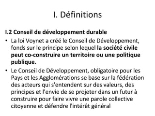 I. Définitions I.2 Conseil de développement durable La loi Voynet a créé le Conseil de Développement, fonds sur le principe selon lequel  la société civile peut co-construire un territoire ou une politique publique.  Le Conseil de Développement, obligatoire pour les Pays et les Agglomérations se base sur la fédération des acteurs qui s'entendent sur des valeurs, des principes et l'envie de se projeter dans un futur à construire pour faire vivre une parole collective citoyenne et défendre l'intérêt général 