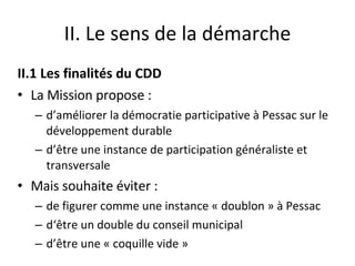 II. Le sens de la démarche II.1 Les finalités du CDD La Mission propose : d’améliorer la démocratie participative à Pessac sur le développement durable  d’être une instance de participation généraliste et transversale Mais souhaite éviter : de figurer comme une instance « doublon » à Pessac d‘être un double du conseil municipal d’être une « coquille vide » 