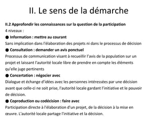 II. Le sens de la démarche II.2 Approfondir les connaissances sur la question de la participation  4 niveaux : ●  Information : mettre au courant Sans implication dans l'élaboration des projets ni dans le processus de décision ●  Consultation : demander un avis ponctuel Processus de communication visant à recueillir l’avis de la population sur un projet et laissant l'autorité locale libre de prendre en compte les éléments qu’elle juge pertinents ●  Concertation : négocier avec Dialogue et échange d’idées avec les personnes intéressées par une décision avant que celle-ci ne soit prise, l'autorité locale gardant l’initiative et le pouvoir de décision. ●  Coproduction ou codécision : faire avec Participation directe à l'élaboration d'un projet, de la décision à la mise en œuvre. L'autorité locale partage l'initiative et la décision. 